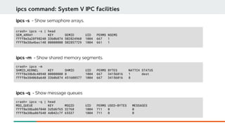 crash> ipcs -s | head
SEM_ARRAY KEY SEMID UID PERMS NSEMS
ffff8e3a28f98240 33b0b874 502824960 1004 667 1
ffff8e38a4bec140 00000000 502857729 1004 661 1
ipcs command: System V IPC facilities
ipcs -s - Show semaphore arrays.
crash> ipcs -q | head
MSG_QUEUE KEY MSQID UID PERMS USED-BYTES MESSAGES
ffff8e38ba86f040 3d5d6f65 32768 1004 711 0 0
ffff8e38ba86f640 4d042c7f 65537 1004 711 0 0
ipcs -q - Show message queues
crash> ipcs -m
SHMID_KERNEL KEY SHMID UID PERMS BYTES NATTCH STATUS
ffff8e38b8c40940 00000000 0 1004 667 34156016 1 dest
ffff8e384068a640 33b0b874 451608577 1004 667 34156016 8
ipcs -m - Show shared memory segments.
 