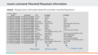 crash> mount
MOUNT SUPERBLK TYPE DEVNAME DIRNAME
ffff8e397cdb6000 ffff8e397cdc8000 rootfs rootfs /
ffff8e397cf96a80 ffff8e3a344e2800 sysfs sysfs /sys
ffff8e397cf96c00 ffff8e397cdca800 proc proc /proc
ffff8e397cf96d80 ffff8e397cfc8000 devtmpfs devtmpfs /dev
ffff8e397cf96f00 ffff8e3a3fb3e000 securityfs securityfs /sys/kernel/security
ffff8e397cf97080 ffff8e3a344e3000 tmpfs tmpfs /dev/shm
ffff8e397cf97200 ffff8e397cfca000 devpts devpts /dev/pts
ffff8e397cf97380 ffff8e3a344e3800 tmpfs tmpfs /run
ffff8e397cdb6f00 ffff8e383693f800 configfs configfs /sys/kernel/config
ffff8e3a34581200 ffff8e3a3202a000 xfs /dev/mapper/rhel-root /
ffff8e3a364e7e00 ffff8e3a3202d800 autofs systemd-1 /proc/sys/fs/binfmt_misc
ffff8e3a3459a600 ffff8e3836a9c000 hugetlbfs hugetlbfs /dev/hugepages
ffff8e3a3459af00 ffff8e397cfcb000 mqueue mqueue /dev/mqueue
ffff8e3a3459b080 ffff8e397cdcc800 debugfs debugfs /sys/kernel/debug
ffff8e3a31f05080 ffff8e3a3202e800 binfmt_misc binfmt_misc /proc/sys/fs/binfmt_misc/
ffff8e3a2ffea300 ffff8e383693f000 xfs /dev/mapper/datavg/lv /opt/IBM
ffff8e3a3feb0900 ffff8e38369b8800 xfs /dev/sda1 /boot
mount command: Mounted filesystem information
mount - Displays basic information about the currently-mounted flesystems.
Filesystem Device name Mount point
 