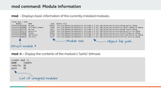 crash> mod | head
MODULE NAME SIZE OBJECT FILE
ffffffffc0235780 dm_mod 123941 /usr/lib/debug/lib/modules/3.10.0-862.3.2.el7.x86_64/kernel/drivers/md/dm-mod.ko.debug
ffffffffc0248000 crct10dif_common 12595 /usr/lib/debug/lib/modules/3.10.0-862.3.2.el7.x86_64/kernel/crypto/crct10dif_common.ko.debug
ffffffffc024f160 dm_log 18411 /usr/lib/debug/lib/modules/3.10.0-862.3.2.el7.x86_64/kernel/drivers/md/dm-log.ko.debug
ffffffffc02561c0 dm_mirror 22289 /usr/lib/debug/lib/modules/3.10.0-862.3.2.el7.x86_64/kernel/drivers/md/dm-mirror.ko.debug
ffffffffc0268b00 floppy 69432 /usr/lib/debug/lib/modules/3.10.0-862.3.2.el7.x86_64/kernel/drivers/block/floppy.ko.debug
ffffffffc0273380 vmw_pvscsi 23130 /usr/lib/debug/lib/modules/3.10.0-862.3.2.el7.x86_64/kernel/drivers/scsi/vmw_pvscsi.ko.debug
ffffffffc02802a0 i2c_core 63151 /usr/lib/debug/lib/modules/3.10.0-862.3.2.el7.x86_64/kernel/drivers/i2c/i2c-core.ko.debug
mod command: Module information
mod - Displays basic information of the currently installed modules.
crash> mod -t
NAME TAINTS
redirfs OE
gsch OE
mod -t – Display the contents of the module's "taints" bitmask.
Struct module *
Module size
List of unsigned modules
Object file path
 