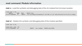 crash> mod -s xfs
MODULE NAME SIZE OBJECT FILE
ffffffffc050d9e0 xfs 1003971 /usr/lib/debug/lib/modules/3.10.0-862.3.2.el7.x86_64/kernel/fs/xfs/xfs.ko.debug
mod command: Module information
mod -s - Load the symbolic and debugging data of the xfs module from its known location.
crash> mod -d xfs
crash> mod | grep xfs
ffffffffc050d9e0 xfs 1003971 (not loaded) [CONFIG_KALLSYMS]
mod -d - Deletes the symbolic and debugging data of the module specifed.
 