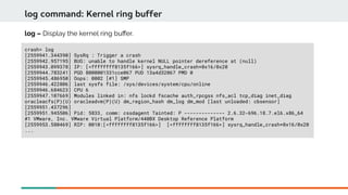 log command: Kernel ring buffer
crash> log
[2559941.344390] SysRq : Trigger a crash
[2559942.957195] BUG: unable to handle kernel NULL pointer dereference at (null)
[2559943.099378] IP: [<ffffffff8135f166>] sysrq_handle_crash+0x16/0x20
[2559944.783241] PGD 8000001331cce067 PUD 13a4d32067 PMD 0
[2559945.486950] Oops: 0002 [#1] SMP
[2559946.422806] last sysfs file: /sys/devices/system/cpu/online
[2559946.684623] CPU 6
[2559947.107669] Modules linked in: nfs lockd fscache auth_rpcgss nfs_acl tcp_diag inet_diag
oracleacfs(P)(U) oracleadvm(P)(U) dm_region_hash dm_log dm_mod [last unloaded: cbsensor]
[2559951.437296]
[2559951.945506] Pid: 5833, comm: cssdagent Tainted: P -------------- 2.6.32-696.18.7.el6.x86_64
#1 VMware, Inc. VMware Virtual Platform/440BX Desktop Reference Platform
[2559953.580469] RIP: 0010:[<ffffffff8135f166>] [<ffffffff8135f166>] sysrq_handle_crash+0x16/0x20
...
log – Display the kernel ring bufer.
 