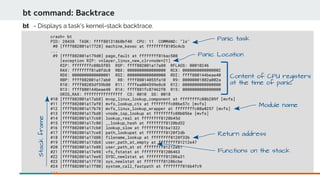 bt command: Backtrace
crash> bt
PID: 28438 TASK: ffff88131860bf40 CPU: 11 COMMAND: "ls"
#0 [ffff882001a17728] machine_kexec at ffffffff8105c4cb
...
#9 [ffff882001a179d0] page_fault at ffffffff816ac508
[exception RIP: vnlayer_linux_new_clrvnode+21]
RIP: ffffffffc08b5f03 RSP: ffff882001a17a88 RFLAGS: 00010246
RAX: ffffffff81a8fdc0 RBX: 0000000000000000 RCX: 0000000000000002
RDX: 0000000000000001 RSI: 0000000000000000 RDI: ffff880144beae40
RBP: ffff882001a17ab0 R8: ffff88014055fa10 R9: 00000001802a002a
R10: ffff88203df59b80 R11: ffffea004599e8c0 R12: 0000000000000000
R13: ffff880144beae40 R14: ffff881fc87462f0 R15: 0000000000000000
ORIG_RAX: ffffffffffffffff CS: 0010 SS: 0018
#10 [ffff882001a17ab8] mvop_linux_lookup_component at ffffffffc08b289f [mvfs]
#11 [ffff882001a17af0] mvfs_lookup_ctx at ffffffffc086e57c [mvfs]
#12 [ffff882001a17b78] mvfs_linux_lookup_wrapper at ffffffffc08a8257 [mvfs]
#13 [ffff882001a17bd8] vnode_iop_lookup at ffffffffc08b056e [mvfs]
#14 [ffff882001a17c60] lookup_real at ffffffff8120b45d
#15 [ffff882001a17c80] __lookup_hash at ffffffff8120bd32
#16 [ffff882001a17cb0] lookup_slow at ffffffff816a1322
#17 [ffff882001a17ce8] path_lookupat at ffffffff8120f2db
#18 [ffff882001a17d80] filename_lookup at ffffffff8120f33b
#19 [ffff882001a17db8] user_path_at_empty at ffffffff81212e47
#20 [ffff882001a17e88] user_path_at at ffffffff81212eb1
#21 [ffff882001a17e98] vfs_fstatat at ffffffff81206463
#22 [ffff882001a17ee8] SYSC_newlstat at ffffffff81206a31
#23 [ffff882001a17f70] sys_newlstat at ffffffff81206cbe
#24 [ffff882001a17f80] system_call_fastpath at ffffffff816b4fc9
...
bt - Displays a task's kernel-stack backtrace.
Panic Location
Panic task
Content of CPU registers
at the time of panic
Return address
Module name
Stackframe
Functions on the stack
 