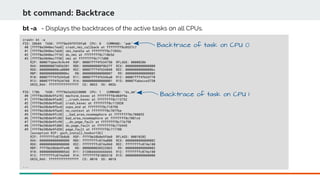 bt command: Backtrace
crash> bt -a
PID: 20684 TASK: ffff8e39f9f39fa0 CPU: 0 COMMAND: "awk"
#0 [ffff8e3840ec7ea8] crash_nmi_callback at ffffffff8c0537c7
#1 [ffff8e3840ec7eb8] nmi_handle at ffffffff8c71893c
#2 [ffff8e3840ec7f10] do_nmi at ffffffff8c718b5d
#3 [ffff8e3840ec7f50] nmi at ffffffff8c717d00
RIP: 00007fabec9c9c44 RSP: 00007fff4f634750 RFLAGS: 00000206
RAX: 0000000076036301 RBX: 0000000000f0b2ff RCX: 0000000000000000
RDX: 0000000000ca0000 RSI: 00007fff4f634848 RDI: 00000000000000bc
RBP: 00000000000000bc R8: 0000000000000007 R9: 0000000000000002
R10: 00007fff4f6345a0 R11: 00007fff4f6346a0 R12: 00007fff4f634770
R13: 00007fff4f634760 R14: 0000000000000001 R15: 00007fabecce5730
ORIG_RAX: ffffffffffffffff CS: 0033 SS: 002b
PID: 1786 TASK: ffff8e3a36228000 CPU: 1 COMMAND: "ds_am"
#0 [ffff8e38b8e9fa78] machine_kexec at ffffffff8c060f9a
#1 [ffff8e38b8e9fad8] __crash_kexec at ffffffff8c113732
#2 [ffff8e38b8e9fba8] crash_kexec at ffffffff8c113820
#3 [ffff8e38b8e9fbc0] oops_end at ffffffff8c718798
#4 [ffff8e38b8e9fbe8] no_context at ffffffff8c707fbe
#5 [ffff8e38b8e9fc38] __bad_area_nosemaphore at ffffffff8c708055
#6 [ffff8e38b8e9fc88] bad_area_nosemaphore at ffffffff8c7081c6
#7 [ffff8e38b8e9fc98] __do_page_fault at ffffffff8c71b750
#8 [ffff8e38b8e9fd00] do_page_fault at ffffffff8c71b945
#9 [ffff8e38b8e9fd30] page_fault at ffffffff8c717788
[exception RIP: gsch_install_hooks+136]
RIP: ffffffffc073b8d8 RSP: ffff8e38b8e9fde0 RFLAGS: 00010202
RAX: 0000000000000000 RBX: ffffffffc074a000 RCX: 0000000000000002
RDX: 0000000000000000 RSI: ffffffffc074a960 RDI: ffffffffc074a180
RBP: ffff8e38b8e9fe40 R8: 0000000030323863 R9: 0000000000000003
R10: 00000000000005dd R11: 3138666666666666 R12: ffffffffc074a180
R13: ffffffffc074a960 R14: ffffffff81803310 R15: 0000000000000000
ORIG_RAX: ffffffffffffffff CS: 0010 SS: 0018
...
bt -a - Displays the backtraces of the active tasks on all CPUs.
Backtrace of task on CPU 0
Backtrace of task on CPU 1
 