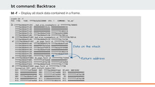 bt command: Backtrace
crash> bt -f
PID: 1786 TASK: ffff8e3a36228000 CPU: 1 COMMAND: "ds_am"
…
#5 [ffff8e38b8e9fc38] __bad_area_nosemaphore at ffffffff8c708055
ffff8e38b8e9fc40: 0000000000226c6c 0000000000000246
ffff8e38b8e9fc50: 0000000000000000 0000000000000000
ffff8e38b8e9fc60: 0000000000000000 ffffffff81803310
ffff8e38b8e9fc70: ffff8e38b8e9fd38 ffff8e3a36228000
ffff8e38b8e9fc80: ffff8e38b8e9fc90 ffffffff8c7081c6
#6 [ffff8e38b8e9fc88] bad_area_nosemaphore at ffffffff8c7081c6
ffff8e38b8e9fc90: ffff8e38b8e9fcf8 ffffffff8c71b750
#7 [ffff8e38b8e9fc98] __do_page_fault at ffffffff8c71b750
ffff8e38b8e9fca0: ffff8e38b8e9fcf8 ffff8e38b8e9fcb8
ffff8e38b8e9fcb0: 00000000f0a3d3eb 0000000000000000
ffff8e38b8e9fcc0: ffff8e3a29f49978 ffff8e3a29f49900
ffff8e38b8e9fcd0: ffff8e38b8e9fd38 0000000000000000
ffff8e38b8e9fce0: 0000000000000000 ffffffff81803310
ffff8e38b8e9fcf0: 0000000000000000 ffff8e38b8e9fd28
ffff8e38b8e9fd00: ffffffff8c71b945
#8 [ffff8e38b8e9fd00] do_page_fault at ffffffff8c71b945
ffff8e38b8e9fd08: ffffffffc074ab60 0000000000000001
ffff8e38b8e9fd18: ffffffffc074a180 ffffffffc074a960
ffff8e38b8e9fd28: ffff8e38b8e9fe40 ffffffff8c717788
#9 [ffff8e38b8e9fd30] page_fault at ffffffff8c717788
[exception RIP: gsch_install_hooks+136]
RIP: ffffffffc073b8d8 RSP: ffff8e38b8e9fde0 RFLAGS: 00010202
RAX: 0000000000000000 RBX: ffffffffc074a000 RCX: 0000000000000002
RDX: 0000000000000000 RSI: ffffffffc074a960 RDI: ffffffffc074a180
RBP: ffff8e38b8e9fe40 R8: 0000000030323863 R9: 0000000000000003
R10: 00000000000005dd R11: 3138666666666666 R12: ffffffffc074a180
R13: ffffffffc074a960 R14: ffffffff81803310 R15: 0000000000000000
bt -f – Display all stack data contained in a frame.
Return address
Data on the stack
 