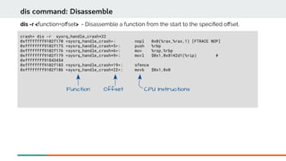dis command: Disassemble
crash> dis -r sysrq_handle_crash+22
0xffffffff9102f170 <sysrq_handle_crash>: nopl 0x0(%rax,%rax,1) [FTRACE NOP]
0xffffffff9102f175 <sysrq_handle_crash+5>: push %rbp
0xffffffff9102f176 <sysrq_handle_crash+6>: mov %rsp,%rbp
0xffffffff9102f179 <sysrq_handle_crash+9>: movl $0x1,0x8142d1(%rip) #
0xffffffff91843454
0xffffffff9102f183 <sysrq_handle_crash+19>: sfence
0xffffffff9102f186 <sysrq_handle_crash+22>: movb $0x1,0x0
dis -r <function+ofset> - Disassemble a function from the start to the specifed ofset.
CPU InstructionsFunction Offset
 