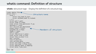 whatis command: Definition of structure
crash> whatis file
struct file {
union {
struct list_head fu_list;
struct callback_head fu_rcuhead;
} f_u;
struct path f_path;
struct inode *f_inode;
const struct file_operations *f_op;
spinlock_t f_lock;
int f_sb_list_cpu_deprecated;
atomic_long_t f_count;
unsigned int f_flags;
fmode_t f_mode;
loff_t f_pos;
struct fown_struct f_owner;
const struct cred *f_cred;
struct file_ra_state f_ra;
u64 f_version;
void *f_security;
void *private_data;
struct list_head f_ep_links;
struct list_head f_tfile_llink;
struct address_space *f_mapping;
struct mutex f_pos_lock;
}
SIZE: 256
whatis <structure tag> - Display the defnition of a structure tag.
Structure name
Members of structure
 