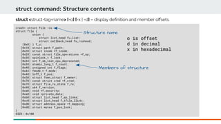 crash> struct file -ox
struct file {
union {
struct list_head fu_list;
struct callback_head fu_rcuhead;
[0x0] } f_u;
[0x10] struct path f_path;
[0x20] struct inode *f_inode;
[0x28] const struct file_operations *f_op;
[0x30] spinlock_t f_lock;
[0x34] int f_sb_list_cpu_deprecated;
[0x38] atomic_long_t f_count;
[0x40] unsigned int f_flags;
[0x44] fmode_t f_mode;
[0x48] loff_t f_pos;
[0x50] struct fown_struct f_owner;
[0x70] const struct cred *f_cred;
[0x78] struct file_ra_state f_ra;
[0x98] u64 f_version;
[0xa0] void *f_security;
[0xa8] void *private_data;
[0xb0] struct list_head f_ep_links;
[0xc0] struct list_head f_tfile_llink;
[0xd0] struct address_space *f_mapping;
[0xd8] struct mutex f_pos_lock;
}
SIZE: 0x100
struct command: Structure contents
struct <struct-tag-name> [-o] [-x | -d] – display defnition and member ofsets.
Structure name
Members of structure
o is offset
d in decimal
x in hexadecimal
 