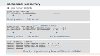 crash> rd ffffffff9102f186 0x4
ffffffff9102f186: 01000000002504c6 550000441f0fc35d ..%.....]...D..U
ffffffff9102f196: 0081454e05c7c031 53e5894800000007 1...NE......H..S
crash> rd ffffffff9102f186
ffffffff9102f186: 01000000002504c6 ..%.....
rd command: Read memory
rd - read memory contents.
Memory location Data stored
Memory location Data stored
Address + range
ASCII representation
crash> rd c009bf2c -e c009bf60
c009bf2c: c009bf64 c01328c3 c009bf64 c0132838 d....(..d...8(..
c009bf3c: 0000002a 00000004 c57d77e8 00000104 *........w}.....
c009bf4c: 0000000b c009a000 7fffffff 00000000 ................
C009bf5c: 00000000
Read the range of memory from c009bf2c to c009bf60:
 