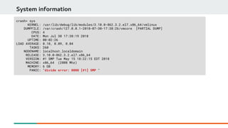 System information
crash> sys
KERNEL: /usr/lib/debug/lib/modules/3.10.0-862.3.2.el7.x86_64/vmlinux
DUMPFILE: /var/crash/127.0.0.1-2018-07-30-17:38:26/vmcore [PARTIAL DUMP]
CPUS: 4
DATE: Mon Jul 30 17:38:19 2018
UPTIME: 00:02:26
LOAD AVERAGE: 0.10, 0.09, 0.04
TASKS: 260
NODENAME: localhost.localdomain
RELEASE: 3.10.0-862.3.2.el7.x86_64
VERSION: #1 SMP Tue May 15 18:22:15 EDT 2018
MACHINE: x86_64 (2808 Mhz)
MEMORY: 6 GB
PANIC: "divide error: 0000 [#1] SMP "
 