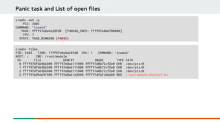 Panic task and List of open files
crash> set -p
PID: 2403
COMMAND: "insmod"
TASK: ffff97e0a9a28fd0 [THREAD_INFO: ffff97e0b6780000]
CPU: 1
STATE: TASK_RUNNING (PANIC)
crash> files
PID: 2403 TASK: ffff97e0a9a28fd0 CPU: 1 COMMAND: "insmod"
ROOT: / CWD: /root/module
FD FILE DENTRY INODE TYPE PATH
0 ffff97dfbb56b300 ffff97e0ab111900 ffff97e0b72cf2e0 CHR /dev/pts/0
1 ffff97dfbb56b300 ffff97e0ab111900 ffff97e0b72cf2e0 CHR /dev/pts/0
2 ffff97dfbb56b300 ffff97e0ab111900 ffff97e0b72cf2e0 CHR /dev/pts/0
3 ffff97e09e691900 ffff97e0ab1e3540 ffff97dfafcb6e60 REG /root/module/DevConf.ko
 
