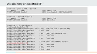 Dis-assembly of exception RIP
crash> mod -s DevConf DevConf.o
MODULE NAME SIZE OBJECT FILE
ffffffffc0755000 DevConf 12514 DevConf.o
crash> dis -rl ffffffffc075301f
/root/module/DevConf.c: 10
0xffffffffc0753000 <DevConf_module_init>: nopl 0x0(%rax,%rax,1) [FTRACE NOP]
0xffffffffc0753005 <init_module+5> : push %rbp
/root/module/DevConf.c: 11
0xffffffffc0753006 <init_module+6> : mov $0xffffffffc0754024,%rdi
0xffffffffc075300d <init_module+13> : xor %eax,%eax
/root/module/DevConf.c: 10
0xffffffffc075300f <init_module+15> : mov %rsp,%rbp
/root/module/DevConf.c: 11
0xffffffffc0753012 <init_module+18> : callq 0xffffffff93b08bc7 <printk>
/root/module/DevConf.c: 12
0xffffffffc0753017 <init_module+23> : mov $0x1,%eax
0xffffffffc075301c <init_module+28> : xor %ecx,%ecx
0xffffffffc075301e <init_module+30> : cltd
0xffffffffc075301f <init_module+31> : idiv %ecx
crash> mod | grep -e NAME -e DevConf
MODULE NAME SIZE OBJECT FILE
ffffffffc0755000 DevConf 12514 (not loaded) [CONFIG_KALLSYMS]
 