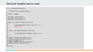 DevConf module source code
# vi /root/module/DevConf.c
1 /* Kernel Panic Example Module */
2
3 #ifdef __KERNEL__
4
5 #include <linux/init.h>
6 #include <linux/module.h>
7 #include <linux/kernel.h>
8
9 static int DevConf_module_init(void)
10 {
11 printk(KERN_INFO "Hello, DevConf !n");
12 return 1/0;
13 }
14
15 static void DevConf_module_exit(void)
16 {
17 printk(KERN_INFO "Goodbye, DevConf !n");
18 }
19
20 module_init(DevConf_module_init);
21 module_exit(DevConf_module_exit);
22 MODULE_LICENSE("GPL");
23 MODULE_DESCRIPTION("DevConf Module");
24 MODULE_AUTHOR("reanimationBK");
25
26 #endif
 