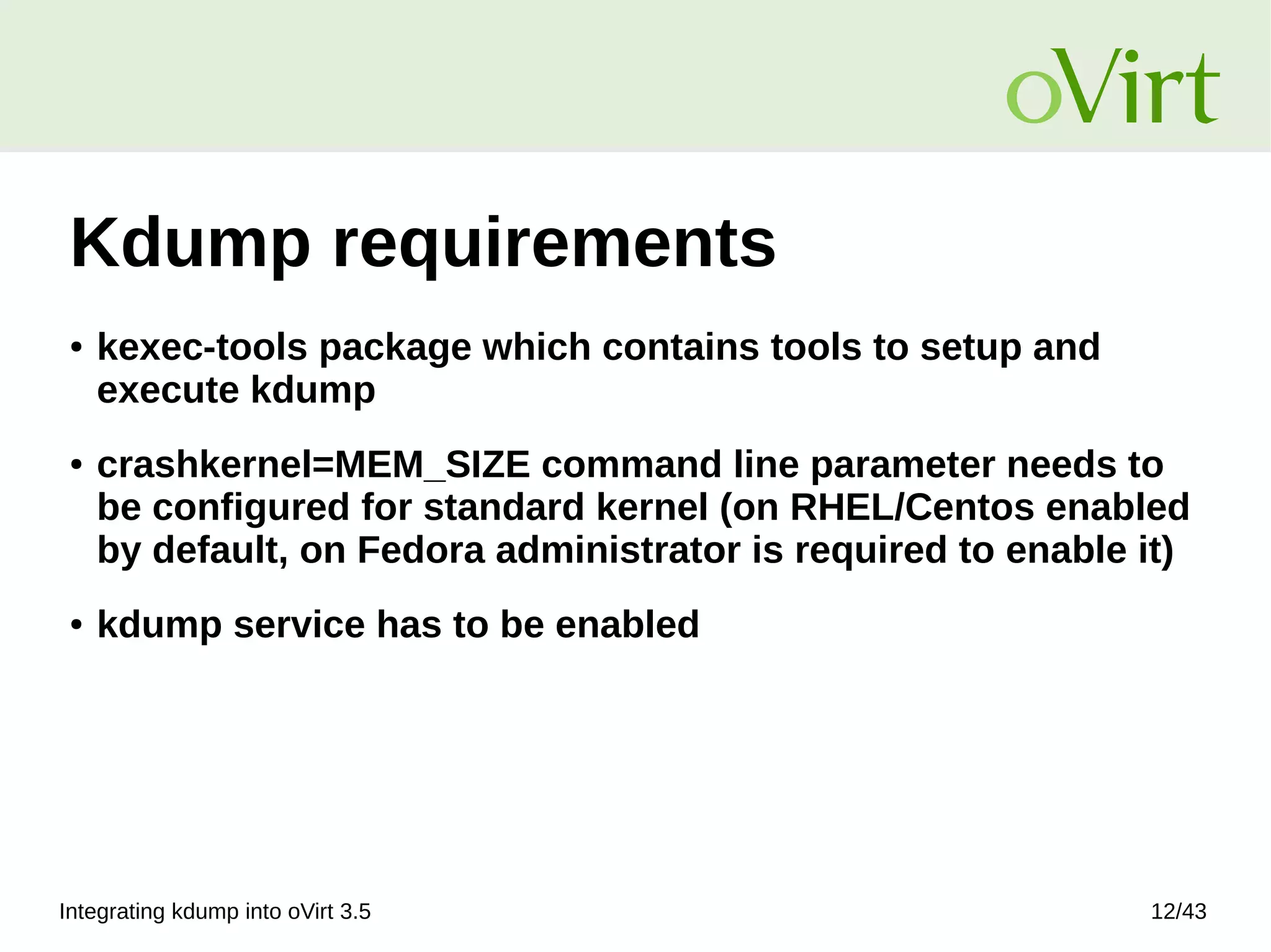 Integrating kdump into oVirt 3.5 12/43
Kdump requirements
● kexec-tools package which contains tools to setup and
execute kdump
● crashkernel=MEM_SIZE command line parameter needs to
be configured for standard kernel (on RHEL/Centos enabled
by default, on Fedora administrator is required to enable it)
● kdump service has to be enabled
 