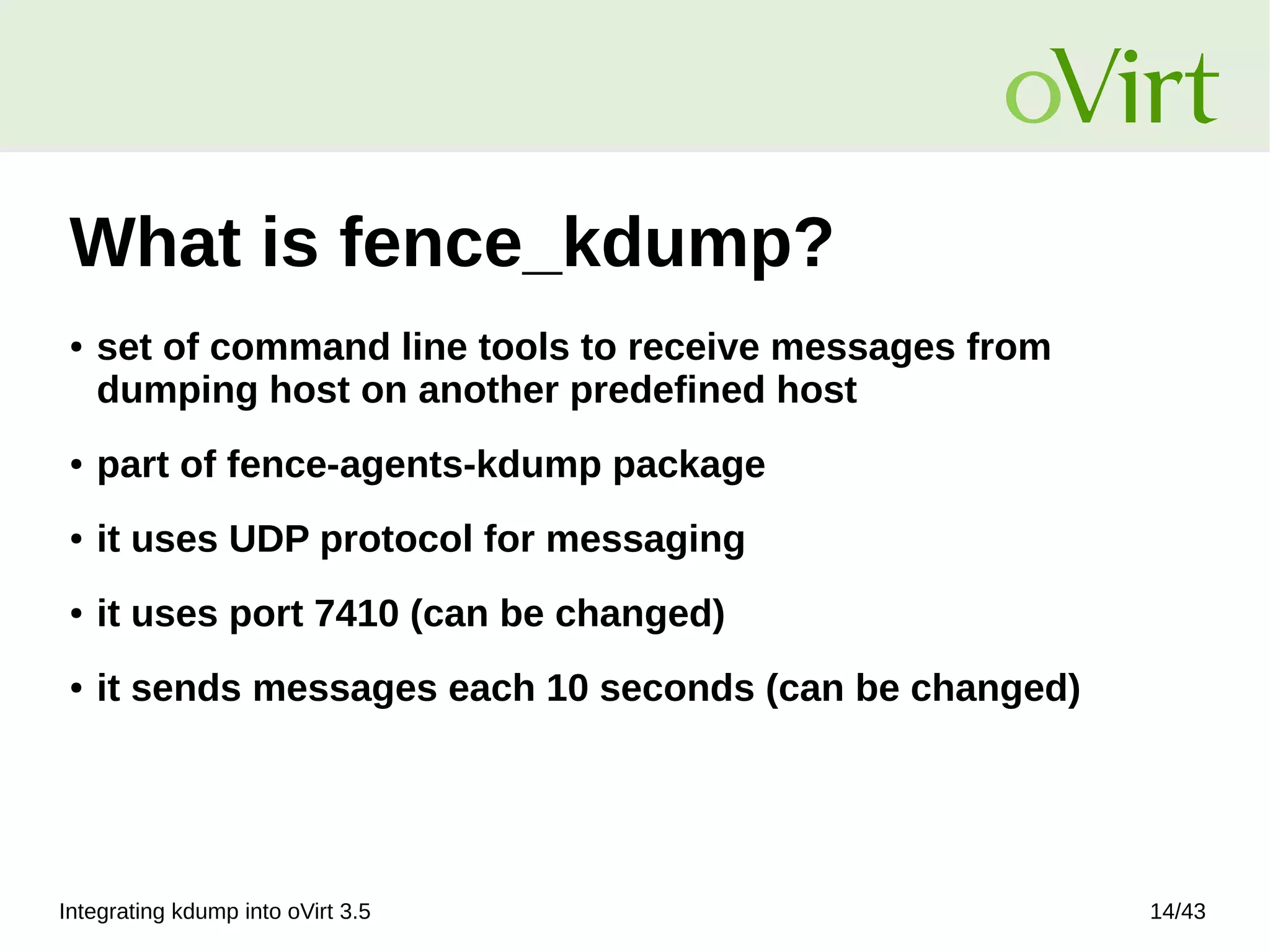 Integrating kdump into oVirt 3.5 14/43
What is fence_kdump?
● set of command line tools to receive messages from
dumping host on another predefined host
● part of fence-agents-kdump package
● it uses UDP protocol for messaging
● it uses port 7410 (can be changed)
● it sends messages each 10 seconds (can be changed)
 