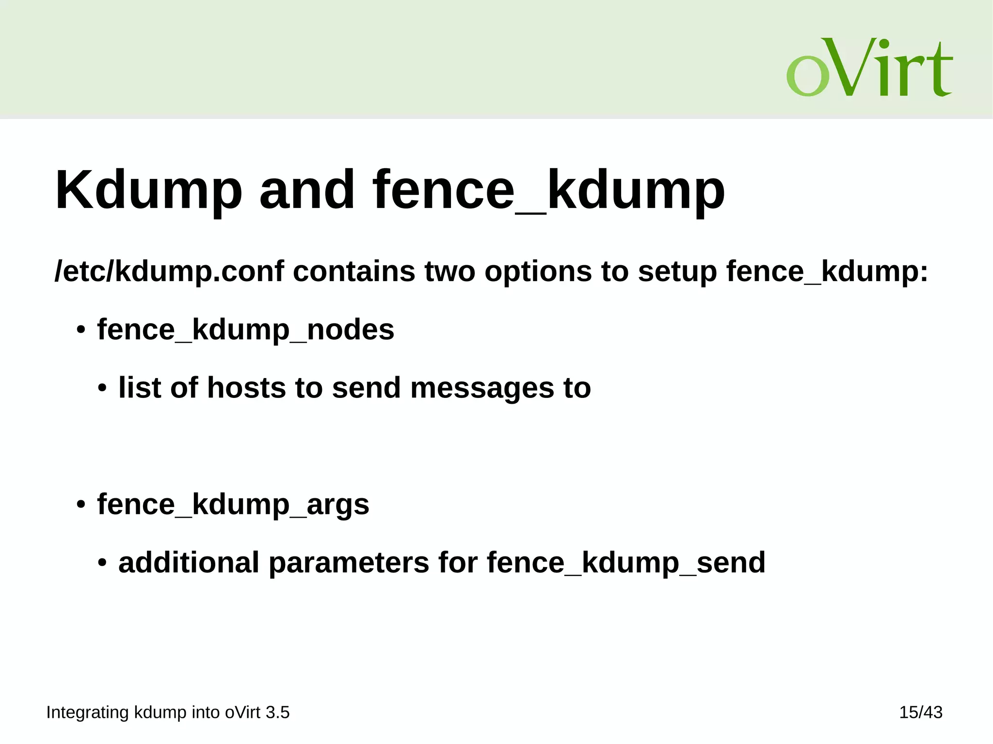 Integrating kdump into oVirt 3.5 15/43
Kdump and fence_kdump
/etc/kdump.conf contains two options to setup fence_kdump:
● fence_kdump_nodes
● list of hosts to send messages to
● fence_kdump_args
● additional parameters for fence_kdump_send
 