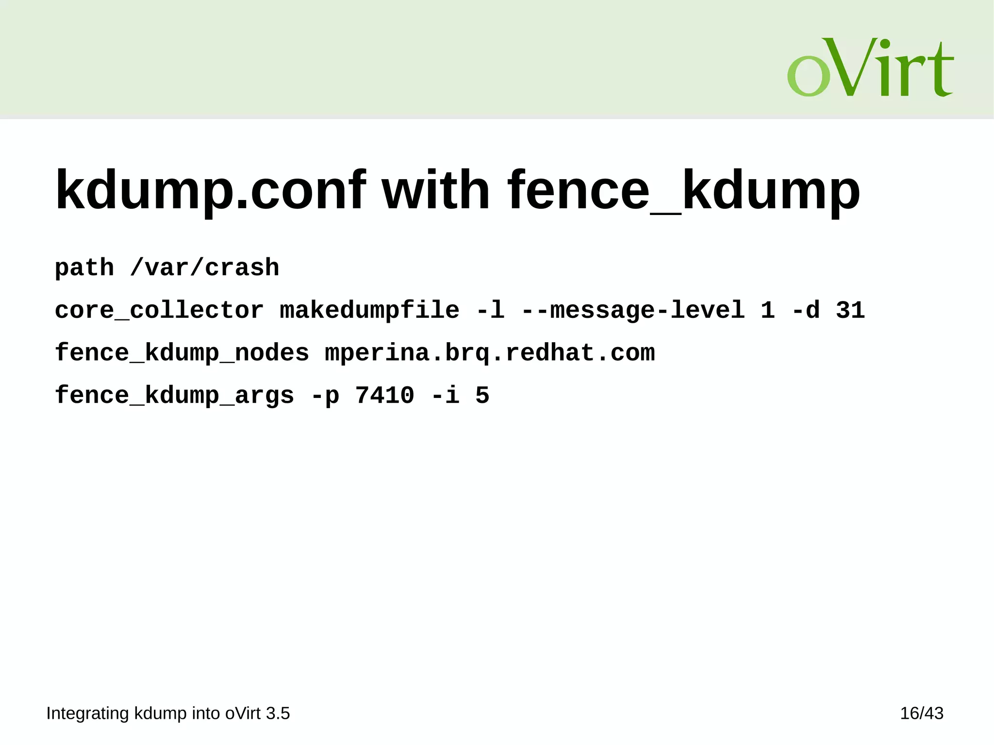 Integrating kdump into oVirt 3.5 16/43
kdump.conf with fence_kdump
path /var/crash
core_collector makedumpfile -l --message-level 1 -d 31
fence_kdump_nodes mperina.brq.redhat.com
fence_kdump_args -p 7410 -i 5
 