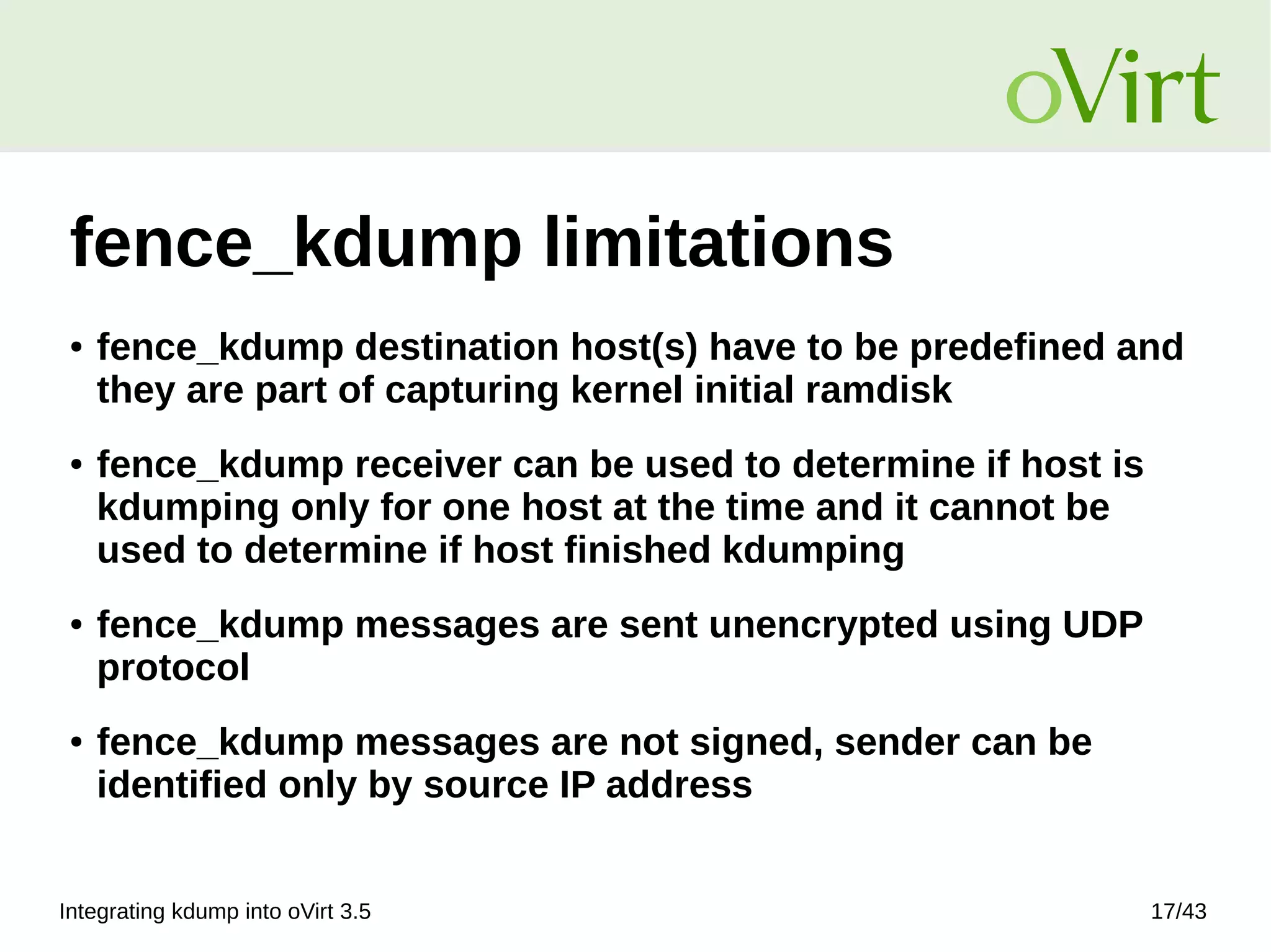 Integrating kdump into oVirt 3.5 17/43
fence_kdump limitations
● fence_kdump destination host(s) have to be predefined and
they are part of capturing kernel initial ramdisk
● fence_kdump receiver can be used to determine if host is
kdumping only for one host at the time and it cannot be
used to determine if host finished kdumping
● fence_kdump messages are sent unencrypted using UDP
protocol
● fence_kdump messages are not signed, sender can be
identified only by source IP address
 