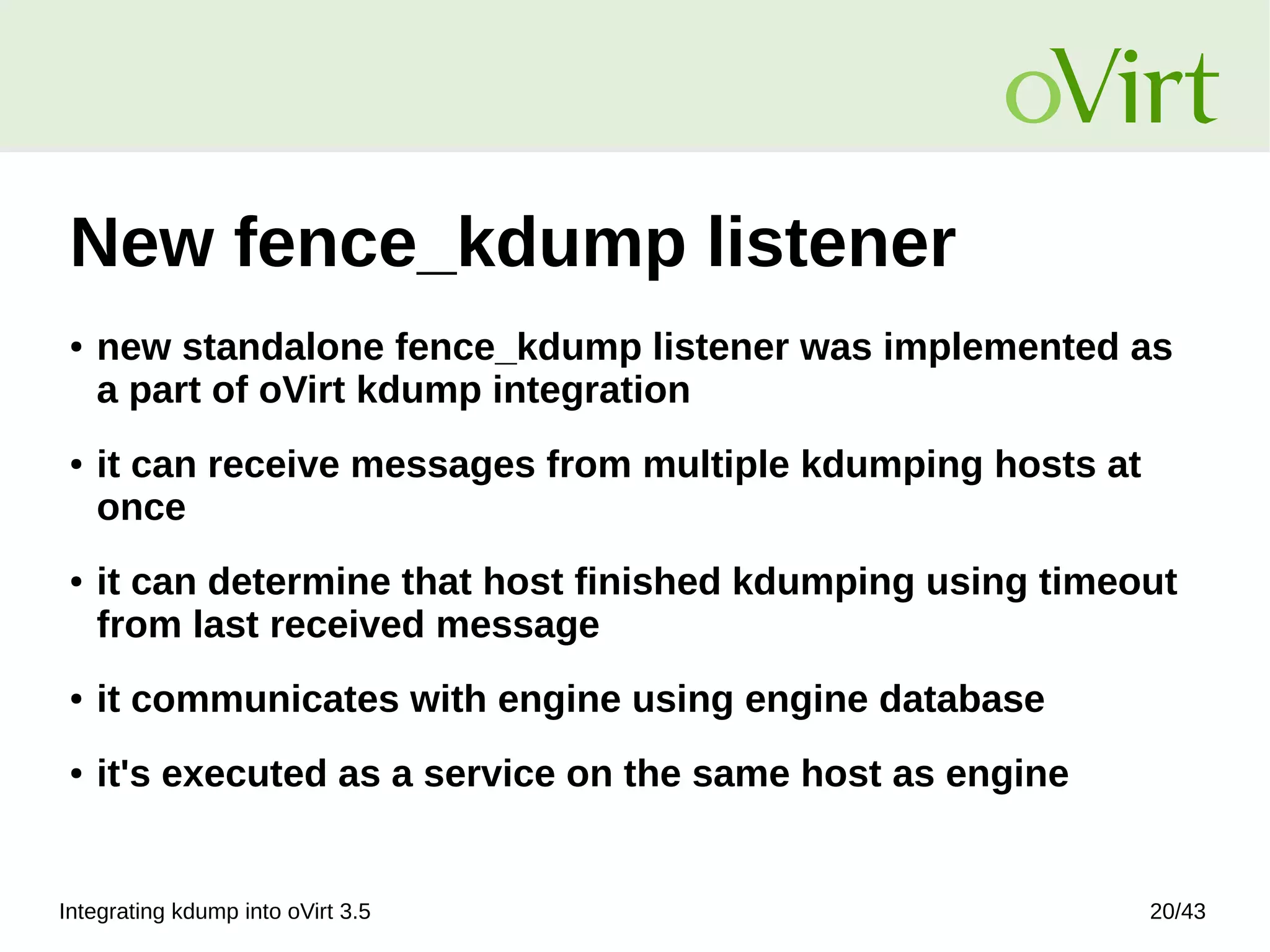 Integrating kdump into oVirt 3.5 20/43
New fence_kdump listener
● new standalone fence_kdump listener was implemented as
a part of oVirt kdump integration
● it can receive messages from multiple kdumping hosts at
once
● it can determine that host finished kdumping using timeout
from last received message
● it communicates with engine using engine database
● it's executed as a service on the same host as engine
 