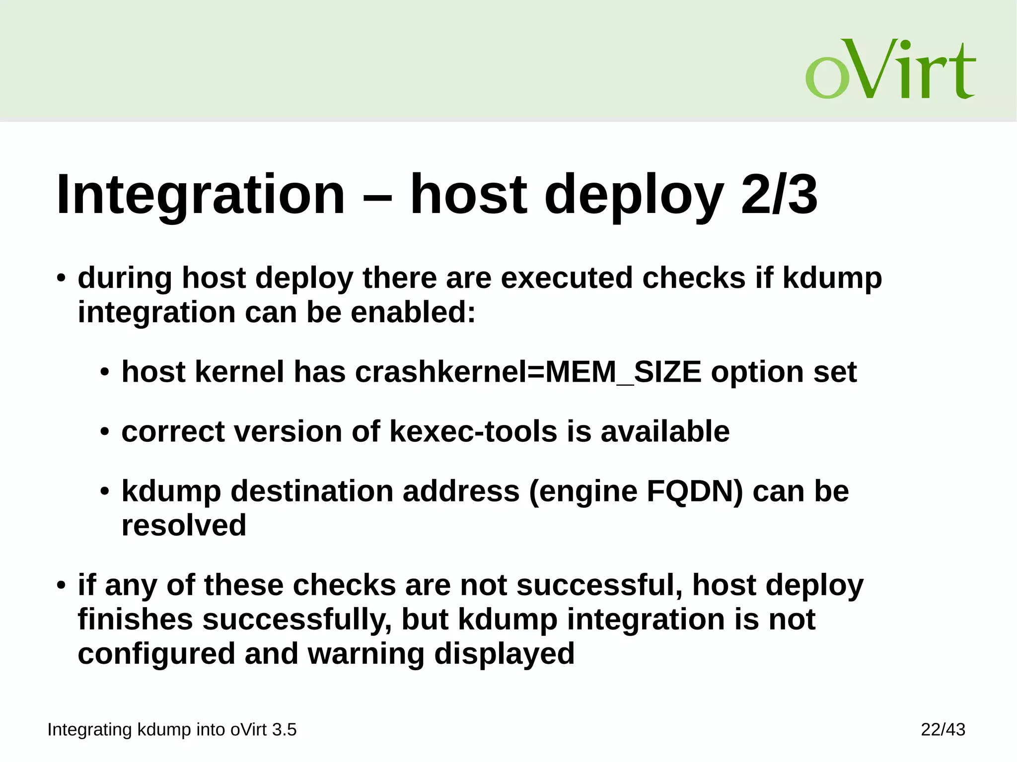 Integrating kdump into oVirt 3.5 22/43
Integration – host deploy 2/3
● during host deploy there are executed checks if kdump
integration can be enabled:
● host kernel has crashkernel=MEM_SIZE option set
● correct version of kexec-tools is available
● kdump destination address (engine FQDN) can be
resolved
● if any of these checks are not successful, host deploy
finishes successfully, but kdump integration is not
configured and warning displayed
 
