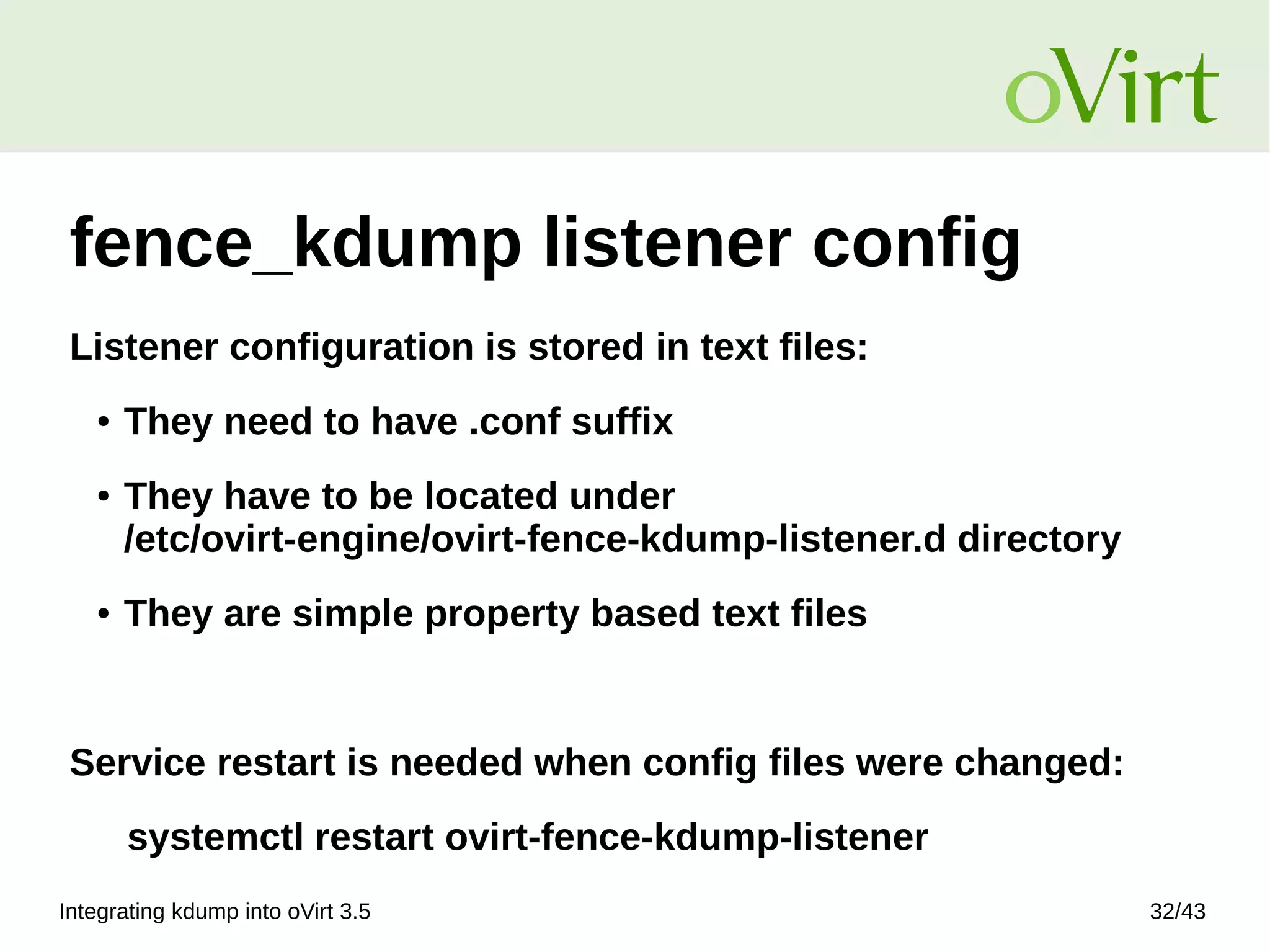 Integrating kdump into oVirt 3.5 32/43
fence_kdump listener config
Listener configuration is stored in text files:
● They need to have .conf suffix
● They have to be located under
/etc/ovirt-engine/ovirt-fence-kdump-listener.d directory
● They are simple property based text files
Service restart is needed when config files were changed:
systemctl restart ovirt-fence-kdump-listener
 