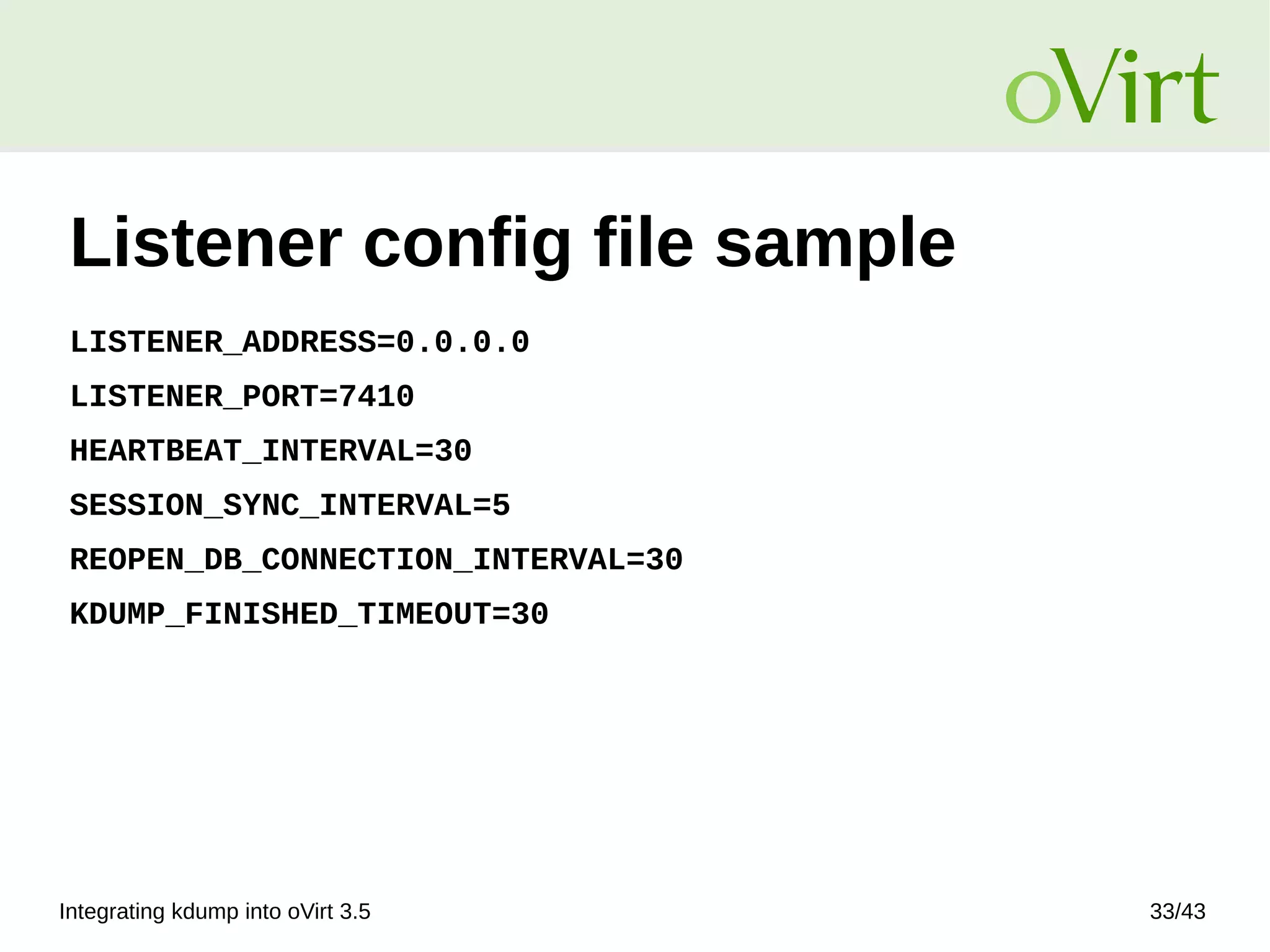 Integrating kdump into oVirt 3.5 33/43
Listener config file sample
LISTENER_ADDRESS=0.0.0.0
LISTENER_PORT=7410
HEARTBEAT_INTERVAL=30
SESSION_SYNC_INTERVAL=5
REOPEN_DB_CONNECTION_INTERVAL=30
KDUMP_FINISHED_TIMEOUT=30
 