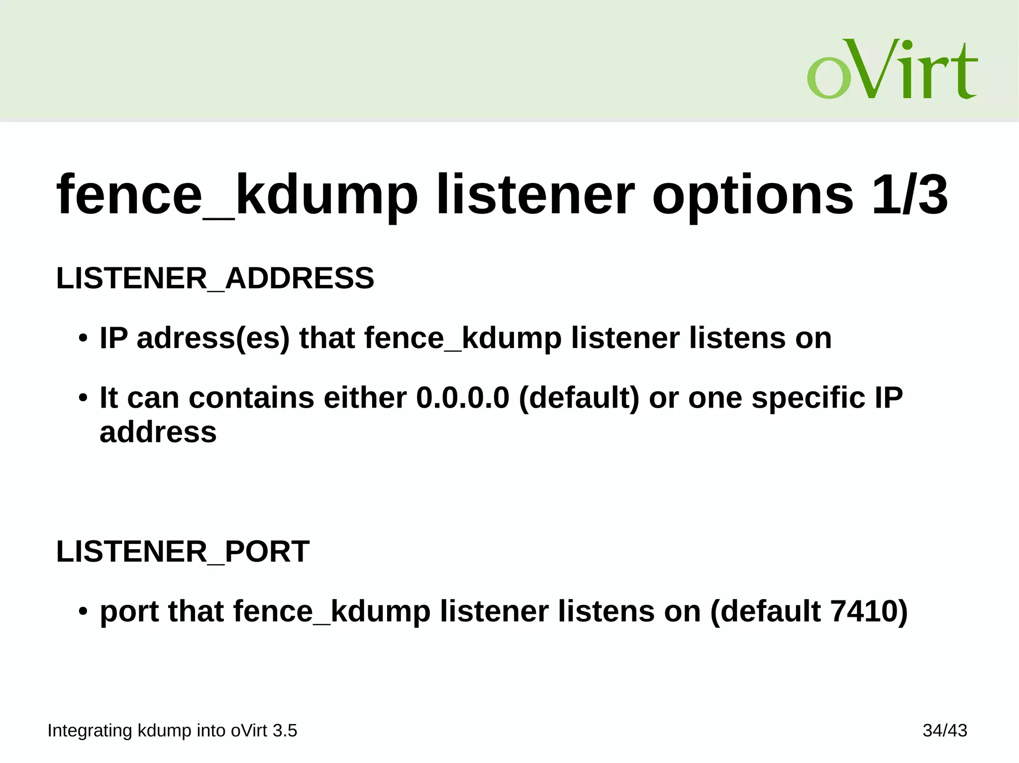 Integrating kdump into oVirt 3.5 34/43
fence_kdump listener options 1/3
LISTENER_ADDRESS
● IP adress(es) that fence_kdump listener listens on
● It can contains either 0.0.0.0 (default) or one specific IP
address
LISTENER_PORT
● port that fence_kdump listener listens on (default 7410)
 