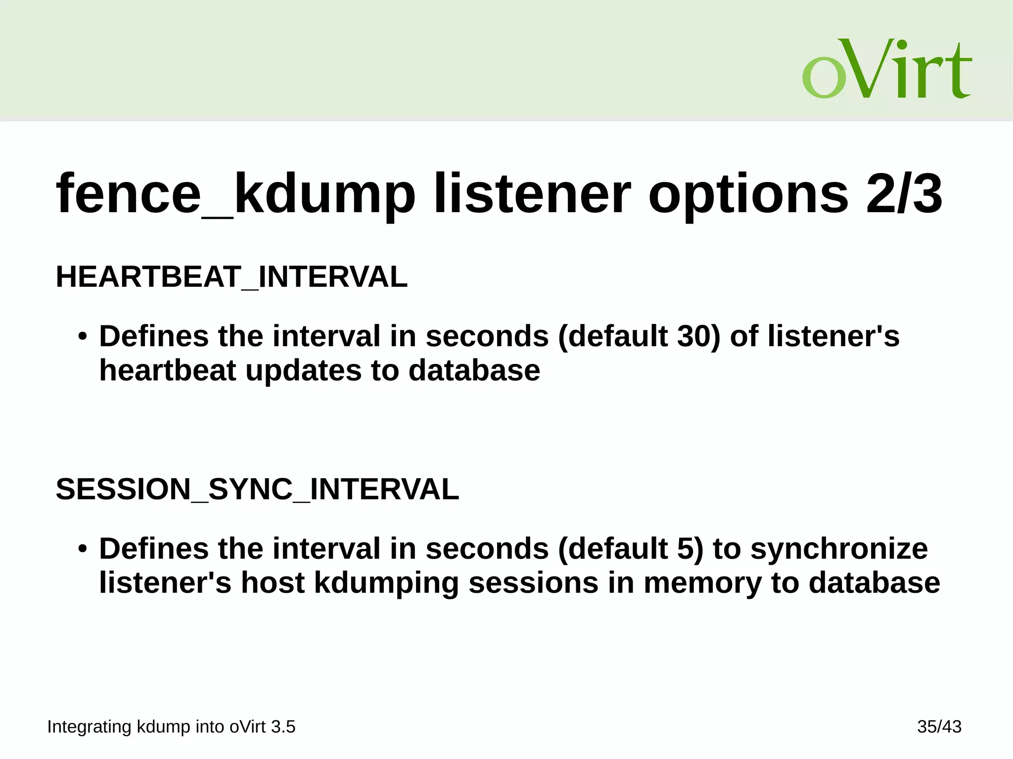 Integrating kdump into oVirt 3.5 35/43
fence_kdump listener options 2/3
HEARTBEAT_INTERVAL
● Defines the interval in seconds (default 30) of listener's
heartbeat updates to database
SESSION_SYNC_INTERVAL
● Defines the interval in seconds (default 5) to synchronize
listener's host kdumping sessions in memory to database
 