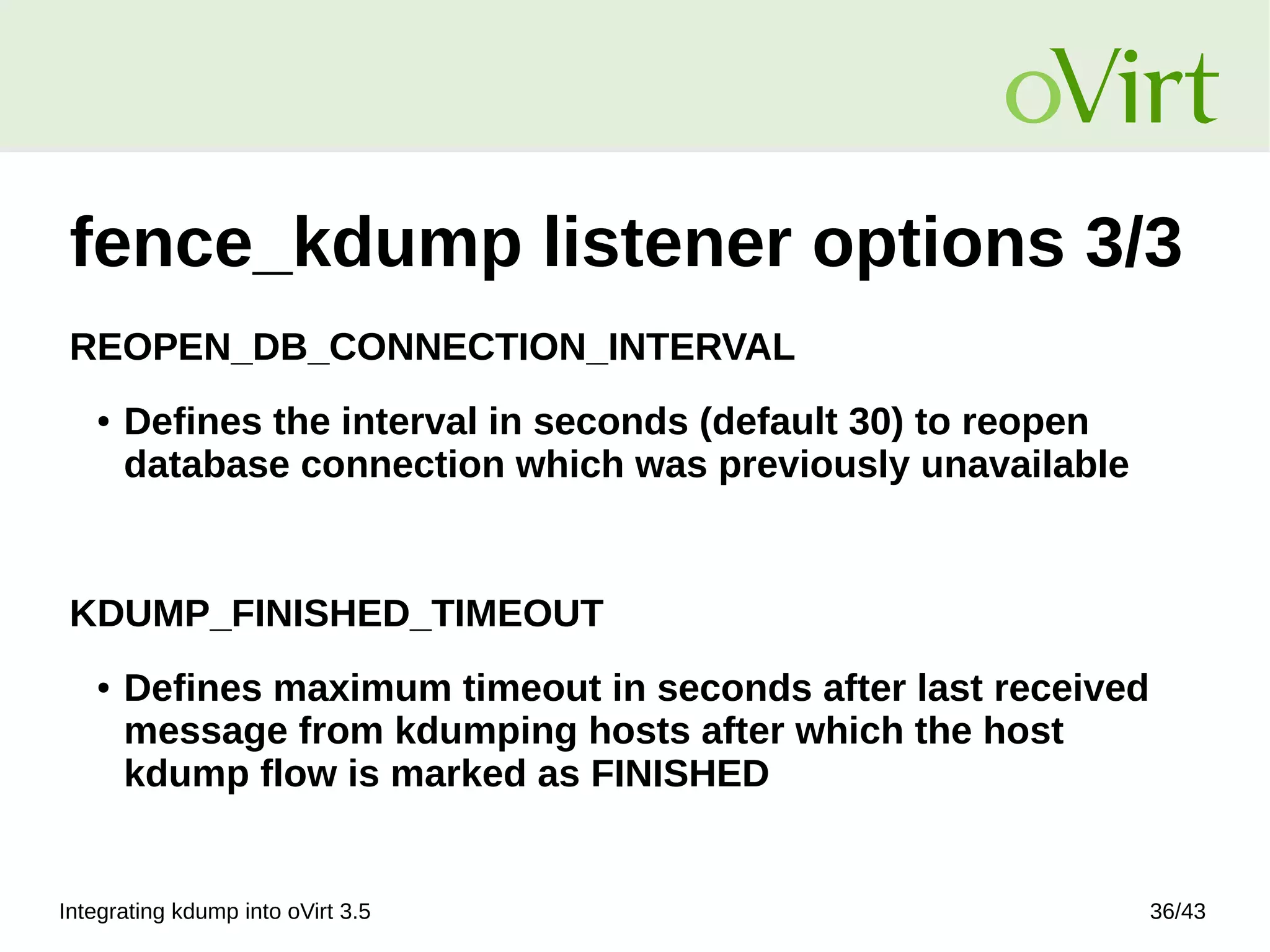 Integrating kdump into oVirt 3.5 36/43
fence_kdump listener options 3/3
REOPEN_DB_CONNECTION_INTERVAL
● Defines the interval in seconds (default 30) to reopen
database connection which was previously unavailable
KDUMP_FINISHED_TIMEOUT
● Defines maximum timeout in seconds after last received
message from kdumping hosts after which the host
kdump flow is marked as FINISHED
 