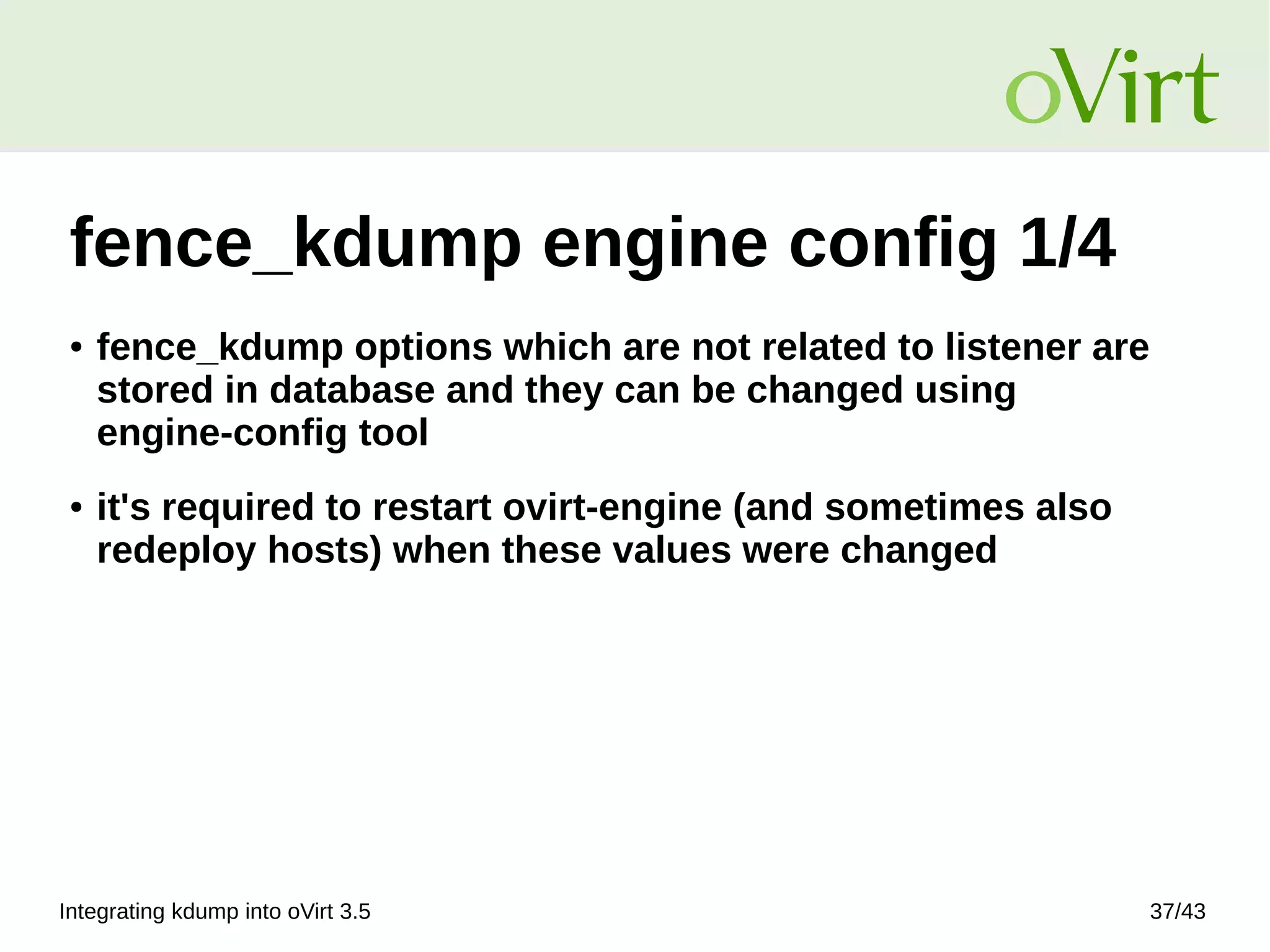 Integrating kdump into oVirt 3.5 37/43
fence_kdump engine config 1/4
● fence_kdump options which are not related to listener are
stored in database and they can be changed using
engine‑config tool
● it's required to restart ovirt-engine (and sometimes also
redeploy hosts) when these values were changed
 