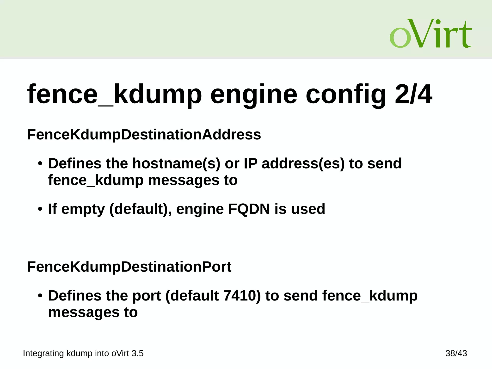 Integrating kdump into oVirt 3.5 38/43
fence_kdump engine config 2/4
FenceKdumpDestinationAddress
● Defines the hostname(s) or IP address(es) to send
fence_kdump messages to
● If empty (default), engine FQDN is used
FenceKdumpDestinationPort
● Defines the port (default 7410) to send fence_kdump
messages to
 