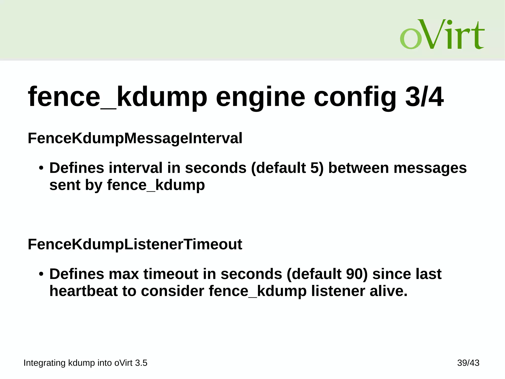 Integrating kdump into oVirt 3.5 39/43
fence_kdump engine config 3/4
FenceKdumpMessageInterval
● Defines interval in seconds (default 5) between messages
sent by fence_kdump
FenceKdumpListenerTimeout
● Defines max timeout in seconds (default 90) since last
heartbeat to consider fence_kdump listener alive.
 