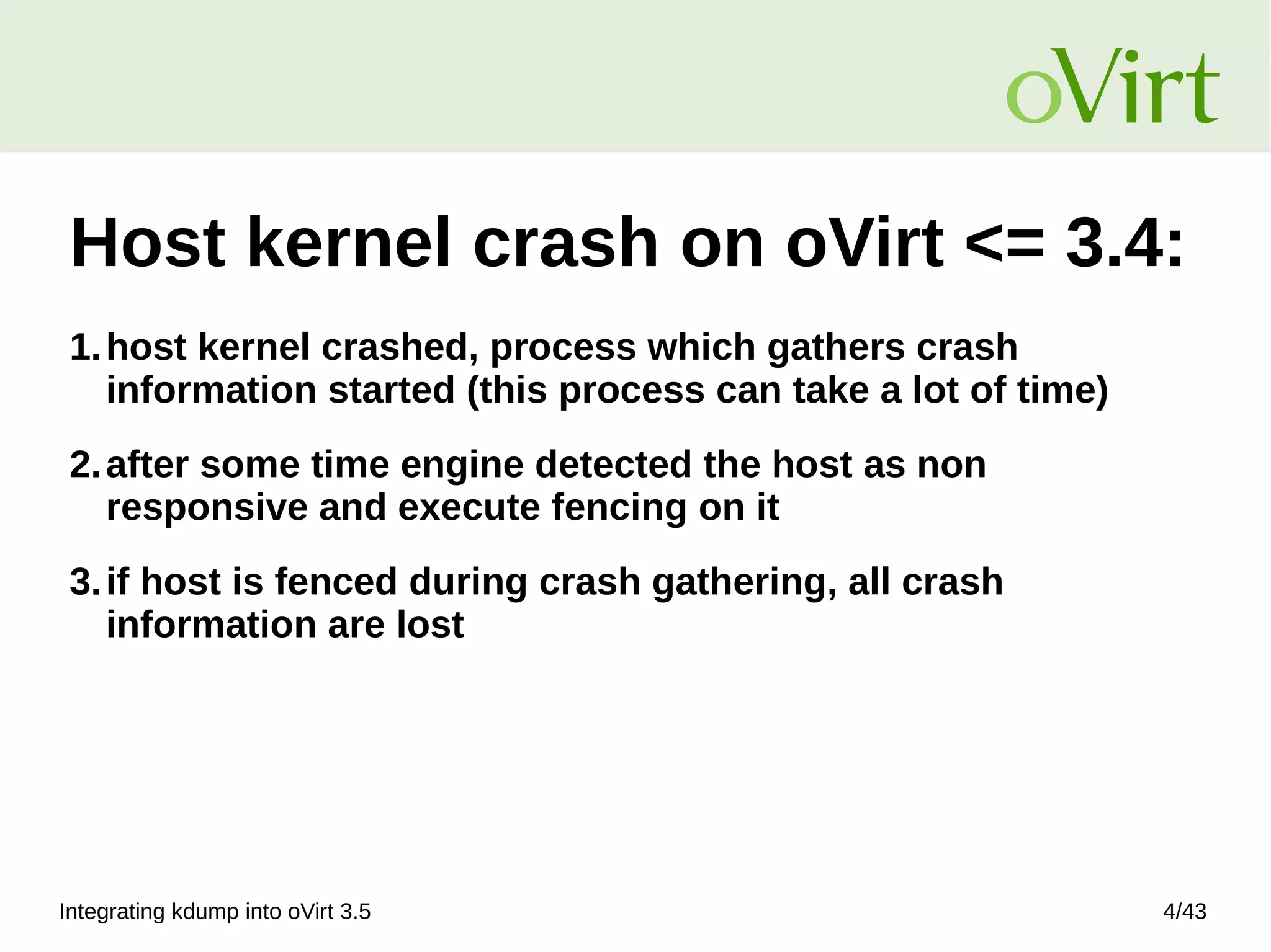 Integrating kdump into oVirt 3.5 4/43
Host kernel crash on oVirt <= 3.4:
1.host kernel crashed, process which gathers crash
information started (this process can take a lot of time)
2.after some time engine detected the host as non
responsive and execute fencing on it
3.if host is fenced during crash gathering, all crash
information are lost
 