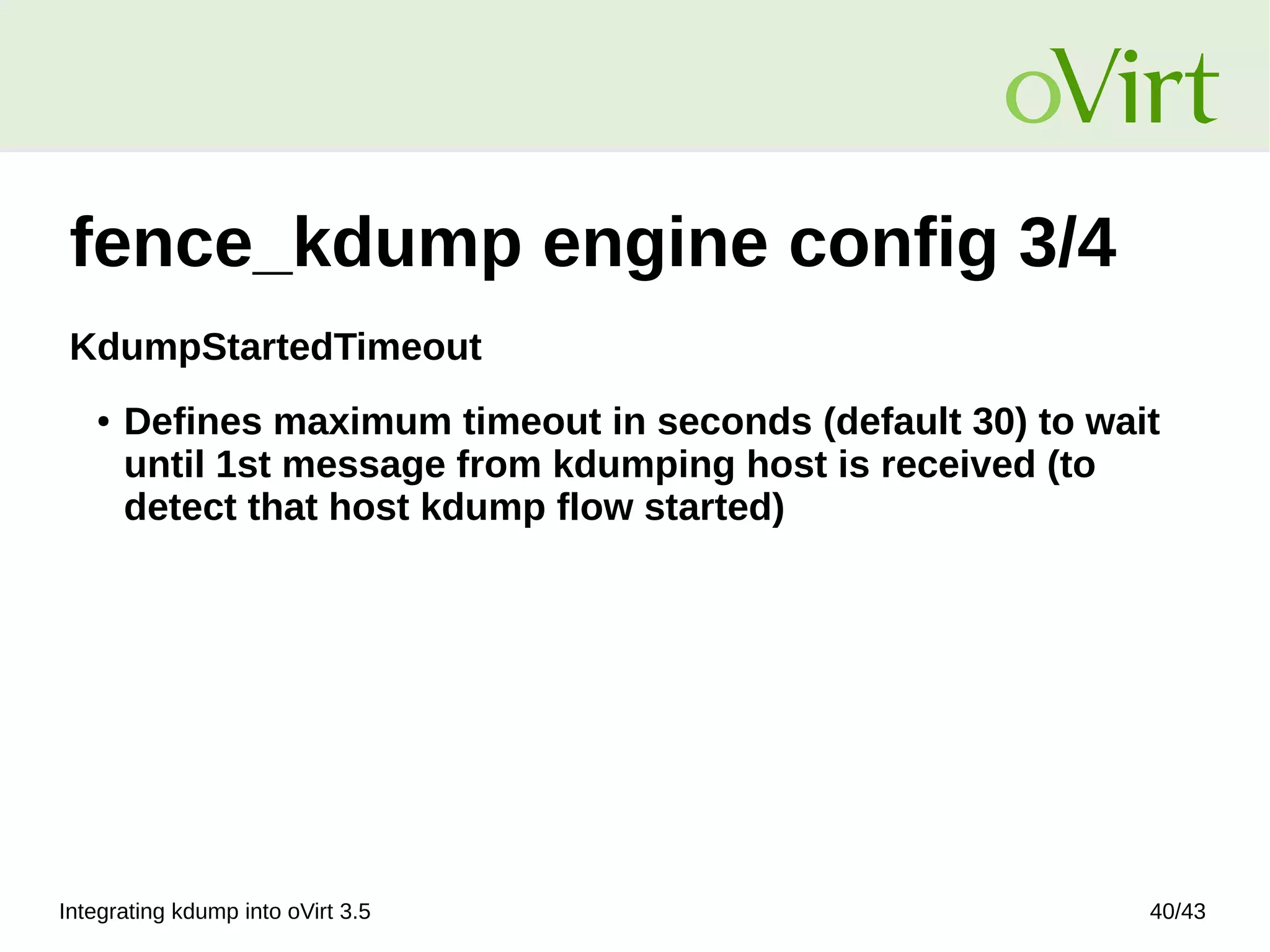 Integrating kdump into oVirt 3.5 40/43
fence_kdump engine config 3/4
KdumpStartedTimeout
● Defines maximum timeout in seconds (default 30) to wait
until 1st message from kdumping host is received (to
detect that host kdump flow started)
 