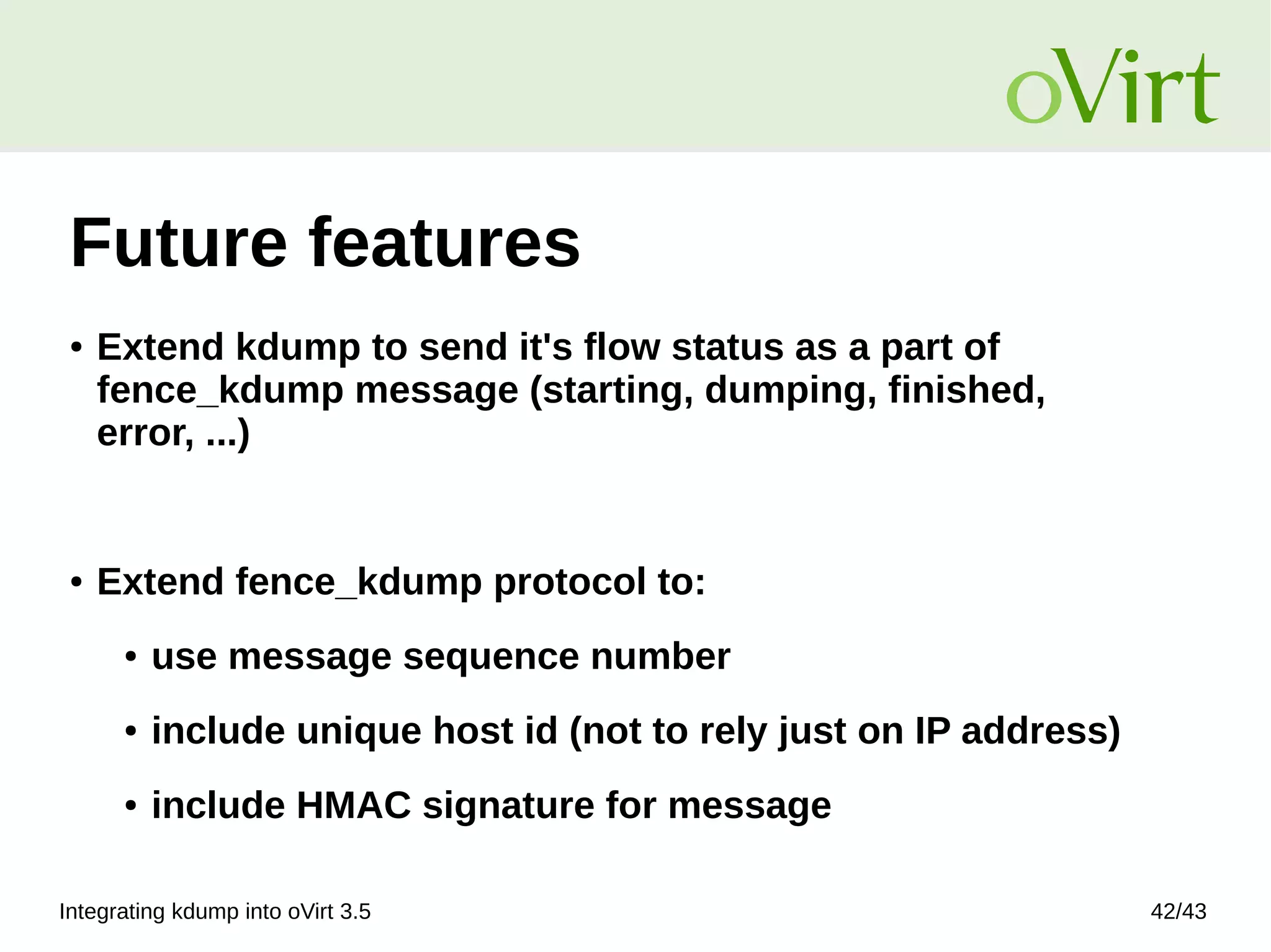 Integrating kdump into oVirt 3.5 42/43
Future features
● Extend kdump to send it's flow status as a part of
fence_kdump message (starting, dumping, finished,
error, ...)
● Extend fence_kdump protocol to:
● use message sequence number
● include unique host id (not to rely just on IP address)
● include HMAC signature for message
 