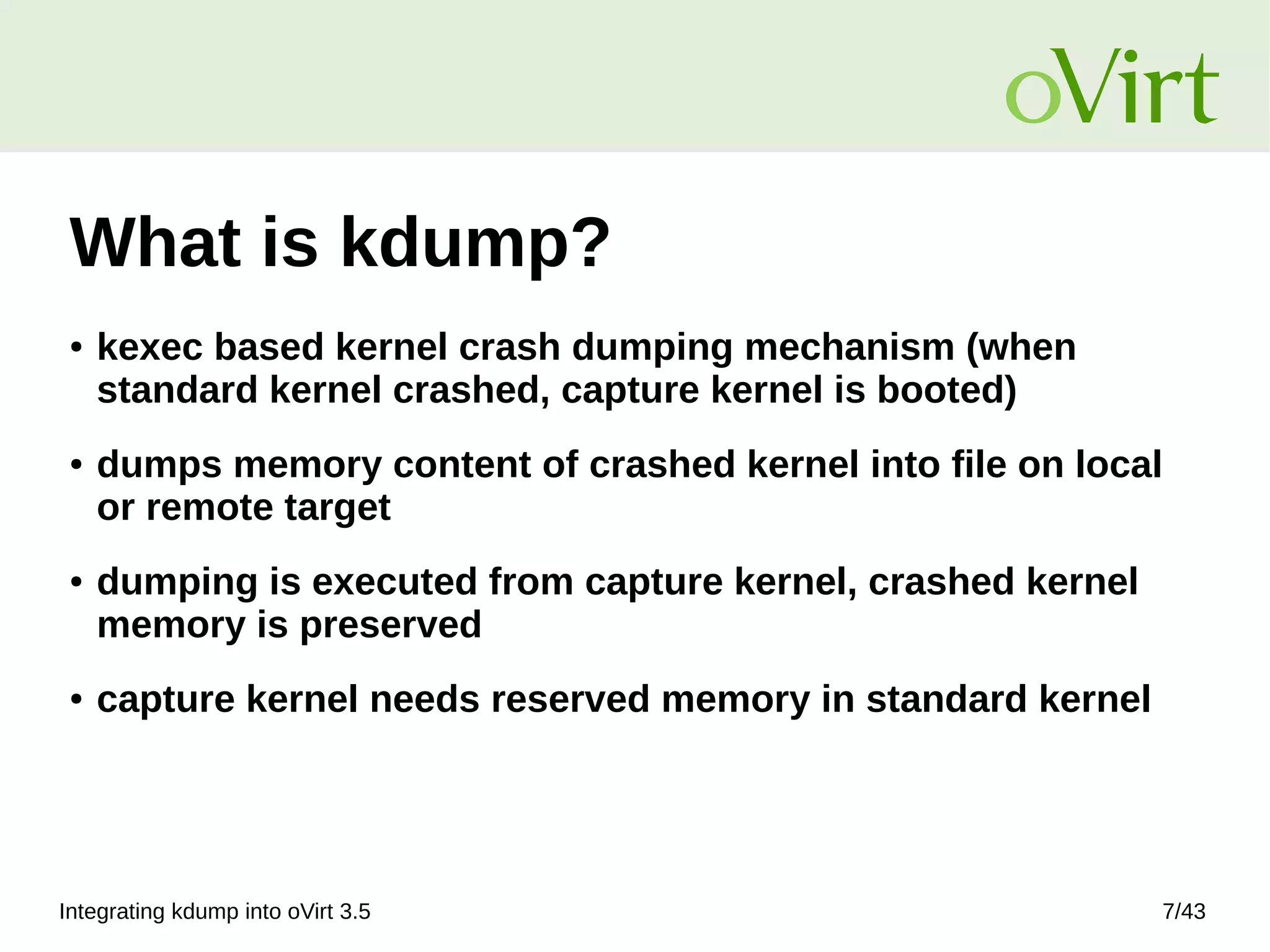 Integrating kdump into oVirt 3.5 7/43
What is kdump?
● kexec based kernel crash dumping mechanism (when
standard kernel crashed, capture kernel is booted)
● dumps memory content of crashed kernel into file on local
or remote target
● dumping is executed from capture kernel, crashed kernel
memory is preserved
● capture kernel needs reserved memory in standard kernel
 