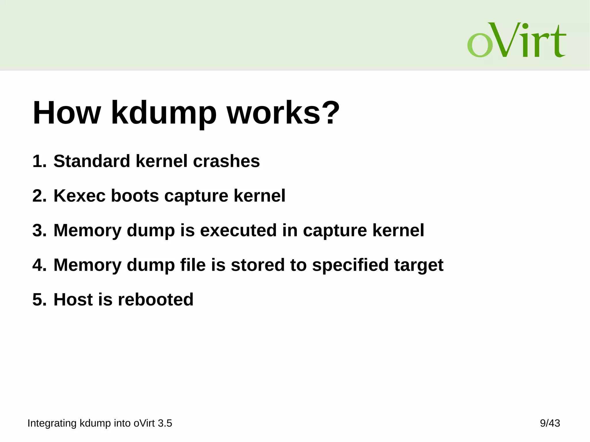 Integrating kdump into oVirt 3.5 9/43
How kdump works?
1. Standard kernel crashes
2. Kexec boots capture kernel
3. Memory dump is executed in capture kernel
4. Memory dump file is stored to specified target
5. Host is rebooted
 