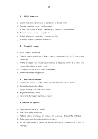 63
1. Reducir los egresos:
a) Utilizar materiales iguales para la fabricación de diversas líneas
b) Negociar precios de compra más favorables
c) Aceptar solo buenos artículos y devolver con prontitud los defectuosos
d) Eliminar líneas o productos sin potencial
e) Reducir el número de modelos, tamaños y colores
f) Mantener niveles óptimos de inventarios
2. Retrasar los egresos:
a) Evitar compras prematuras
b) Negociar programas de envío de los proveedores para que coincidan con el programa de
producción
c) Pedir al proveedor que almacene su mercancía lo más cerca posible de la planta para
reducir el periodo de re-orden y envío
d) Obtener plazos más amplios de los proveedores
e) Pedir materiales en consignación
3 Aumentar los ingresos:
a) Incrementar precios de venta, siempre y cuando no disminuyan los clientes
b) Mejorar la calidad del producto
c) Cargar intereses sobre la cartera vencida
d) Mejorar la mezcla de líneas
e) Incrementar la rotación sacrificando margen
4. Adelantar los ingresos:
a) De preferencia, vender al contado
b) Facturar en forma instantánea
c) Negociar cobros progresivos en función del porcentaje de adelanto del trabajo
d) Embarcar de acuerdo con los requisitos del cliente
e) No dar oportunidad al cliente de reclamar embarques incorrectos o facturación
incorrecta
 