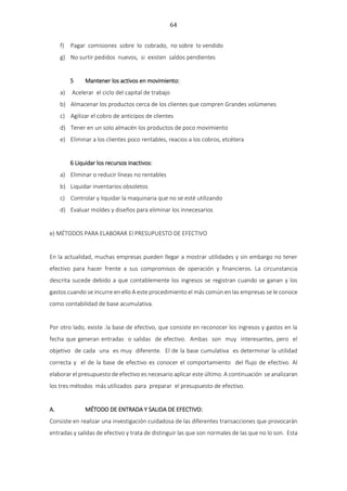 64
f) Pagar comisiones sobre lo cobrado, no sobre lo vendido
g) No surtir pedidos nuevos, si existen saldos pendientes
5 Mantener los activos en movimiento:
a) Acelerar el ciclo del capital de trabajo
b) Almacenar los productos cerca de los clientes que compren Grandes volúmenes
c) Agilizar el cobro de anticipos de clientes
d) Tener en un solo almacén los productos de poco movimiento
e) Eliminar a los clientes poco rentables, reacios a los cobros, etcétera
6 Liquidar los recursos inactivos:
a) Eliminar o reducir líneas no rentables
b) Liquidar inventarios obsoletos
c) Controlar y liquidar la maquinaria que no se esté utilizando
d) Evaluar moldes y diseños para eliminar los innecesarios
e) MÉTODOS PARA ELABORAR El PRESUPUESTO DE EFECTIVO
En la actualidad, muchas empresas pueden llegar a mostrar utilidades y sin embargo no tener
efectivo para hacer frente a sus compromisos de operación y financieros. La circunstancia
descrita sucede debido a que contablemente los ingresos se registran cuando se ganan y los
gastos cuando se incurre en ello A este procedimiento el más común en las empresas se le conoce
como contabilidad de base acumulativa.
Por otro lado, existe .la base de efectivo, que consiste en reconocer los ingresos y gastos en la
fecha que generan entradas o salidas de efectivo. Ambas son muy interesantes, pero el
objetivo de cada una es muy diferente. El de la base cumulativa es determinar la utilidad
correcta y el de la base de efectivo es conocer el comportamiento del flujo de efectivo. Al
elaborar el presupuesto de efectivo es necesario aplicar este último. A continuación se analizaran
los tres métodos más utilizados para preparar el presupuesto de efectivo.
A. MÉTODO DE ENTRADA Y SALIDA DE EFECTIVO:
Consiste en realizar una investigación cuidadosa de las diferentes transacciones que provocarán
entradas y salidas de efectivo y trata de distinguir las que son normales de las que no lo son. Esta
 