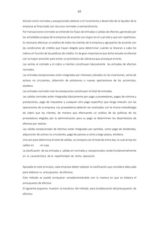 65
división entre normales y excepcionales detecta si el incremento o desarrollo de la liquidez de la
empresa es financiado con recursos normales o extraordinarios.
Por transacciones normales se entiende los flujos de entradas o salidas de efectivo, generado por
las actividades propias de la empresa de acuerdo con el giro en el cual está y que son repetitivas.
Es necesario efectuar un análisis de todos los clientes de la empresa y agruparlos de acuerdo con
las condiciones de crédito que hayan elegido para determinar cuándo se llevaran a cabo los
cobros en función de las políticas de crédito. Es de gran importancia que dicho estudio se efectúe
con la mayor precisión para evitar un pronóstico de cobranza que provoque errores.
Las ventas al contado y el cobro a clientes constituyen básicamente las entradas de efectivo
normales.
Las entradas excepcionales están integradas por intereses cobrados en las inversiones, venta de
activos no circulantes, obtención de préstamos o nuevas aportaciones de los accionistas,
etcétera.
Las entradas normales más las excepciones constituyen el total de entradas.
Las salidas normales estén integradas básicamente por pago a proveedores, pagos de nómina y
prestaciones, pago de impuestos y cualquier otro pago específico que tenga relación con las
operaciones de la empresa. Los proveedores deberán ser analizados con la misma metodología
de cobro que los clientes, de manera que efectuando un análisis de las políticas de los
proveedores elegidas por la administración para su pago se determinen los desembolsos de
efectivo por realizar.
Las salidas excepcionales de efectivo están integradas por partidas, como pago de dividendos,
adquisición de activos no circulantes, pago de pasivos a corto y largo plazos, etcétera.
Una vez pose determina el total de salidas, se compara con el total de entra-das, lo cual arroja los
saldos en . en caja.
La clasificación de las entradas y salidas en normales y excepcionales reside fundamentalmente
en la característica de la repetitividad de dicha operación
Apoyada en este principio, cada empresa deben adoptar la clasificación que considere adecuada
pare elaborar su presupuesto de efectivo.
Este método se puede enriquecer complementándolo con la manera en que se elabora el
presupuesto de efectivo
El siguiente esquema muestra la mecánica del método para la elaboración del presupuesto de
efectivo:
 