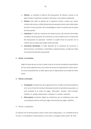 71
a. Efectivo: La cantidad se obtiene del presupuesto de efectivo cuando se ha
determinado el saldo final, mediante rotaciones u otra política establecida.
b. Clientes: Este saldo se obtiene de la siguiente manera: cuentas por cobrar
iniciales más ventas a crédito del periodo presupuestal menos cobros efectuados
durante el mismo periodo. Otra metodología es hacer la rotación que se espera
de dicha partida.
c. Inventarios: El saldo de inventarios de materia prima y de artículos terminados
se obtiene del presupuesto de inventarios, el cual se determinó en el desarrollo
del presupuesto de operación. También se puede hacer de acuerdo con la
rotación que se espera que tengan ambas partidas.
d. Inversiones temporales: El saldo depende de la existencia de aumentos o
disminuciones, sumándolos o restándolos, respectivamente, al saldo que había
al comienzo del periodo presupuestal.
2. Activos no circulantes
Según el activo de que se trate, al saldo inicial se le suma la cantidad correspondiente
por las nuevas adquisiciones y se le restan las ventas correspondientes a dicho activo.
El mismo procedimiento se debe aplicar para la depreciaci6n acumulada de dicho
activo
3. Pasivos a corto plazo
a. Proveedores: Se determina de la siguiente forma: al saldo inicial de proveedores
se le suma el total de compras efectuadas durante el periodo presupuestal, y a
este resultado se le restan los pagos efectuados durante dicho periodo.
También es posible determinarlo mediante la rotación esperada.
b. Otros pasivos circulantes: Según las condiciones que se establezcan para cada
una (impuesto sobre la renta por pagar, documentos por pagar, etcétera).
4. Pasivos o Largo plazo
En relación con los demás pasivos, tanto a corto como a largo plazos, a la cantidad inicial se
le suma, si se produjeron nuevos pasivos, o se le resta, si se pagó el total o parte de ellos.
 
