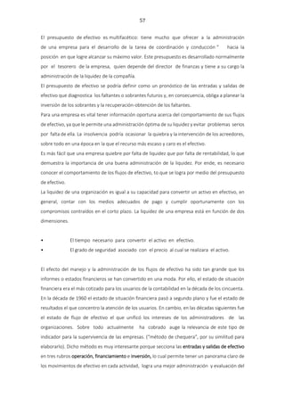 57
El presupuesto de efectivo es multifacético: tiene mucho que ofrecer a la administración
de una empresa para el desarrollo de la tarea de coordinación y conducción “ hacia la
posición en que logre alcanzar su máximo valor. Este presupuesto es desarrollado normalmente
por el tesorero de la empresa, quien depende del director de finanzas y tiene a su cargo la
administración de la liquidez de la compañía.
El presupuesto de efectivo se podría definir como un pronóstico de las entradas y salidas de
efectivo que diagnostica los faltantes o sobrantes futuros y, en consecuencia, obliga a planear la
inversión de los sobrantes y la recuperación-obtención de los faltantes.
Para una empresa es vital tener información oportuna acerca del comportamiento de sus flujos
de efectivo, ya que le permite una administración óptima de su liquidez y evitar problemas serios
por falta de ella. La insolvencia podría ocasionar la quiebra y la intervención de los acreedores,
sobre todo en una época en la que el recurso más escaso y caro es el efectivo.
Es más fácil que una empresa quiebre por falta de liquidez que por falta de rentabilidad, lo que
demuestra la importancia de una buena administración de la liquidez. Por ende, es necesario
conocer el comportamiento de los flujos de efectivo, to que se logra por medio del presupuesto
de efectivo.
La liquidez de una organización es igual a su capacidad para convertir un activo en efectivo, en
general, contar con los medios adecuados de pago y cumplir oportunamente con los
compromisos contraídos en el corto plazo. La liquidez de una empresa está en función de dos
dimensiones.
• El tiempo necesario para convertir el activo en efectivo.
• El grado de seguridad asociado con el precio al cual se realizara el activo.
El efecto del manejo y la administración de los flujos de efectivo ha sido tan grande que los
informes o estados financieros se han convertido en una moda. Por ello, el estado de situación
financiera era el más cotizado para los usuarios de la contabilidad en la década de los cincuenta.
En la década de 1960 el estado de situación financiera pasó a segundo plano y fue el estado de
resultados el que concentro la atención de los usuarios. En cambio, en las décadas siguientes fue
el estado de flujo de efectivo el que unificó los intereses de los administradores de las
organizaciones. Sobre todo actualmente ha cobrado auge la relevancia de este tipo de
indicador para la supervivencia de las empresas. (“método de chequera”, por su similitud para
elaborarlo). Dicho método es muy interesante porque secciona las entradas y salidas de efectivo
en tres rubros operación, financiamiento e inversión, lo cual permite tener un panorama claro de
los movimientos de efectivo en cada actividad, logra una mejor administración y evaluación del
 