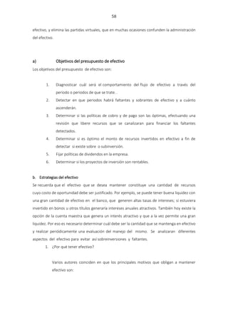 58
efectivo, y elimina las partidas virtuales, que en muchas ocasiones confunden la administración
del efectivo.
a) Objetivos del presupuesto de efectivo
Los objetivos del presupuesto de efectivo son:
1. Diagnosticar cuál será el comportamiento del flujo de efectivo a través del
periodo o periodos de que se trate. .
2. Detectar en que periodos habrá faltantes y sobrantes de efectivo y a cuánto
ascenderán.
3. Determinar si las políticas de cobro y de pago son las óptimas, efectuando una
revisión que libere recursos que se canalizaran para financiar los faltantes
detectados.
4. Determinar si es óptimo el monto de recursos invertidos en efectivo a fin de
detectar si existe sobre o subinversión.
5. Fijar políticas de dividendos en la empresa.
6. Determinar si los proyectos de inversión son rentables.
b. Estrategias del efectivo
Se recuerda que el efectivo que se desea mantener constituye una cantidad de recursos
cuyo costo de oportunidad debe ser justificado. Por ejemplo, se puede tener buena liquidez con
una gran cantidad de efectivo en el banco, que generen altas tasas de intereses; si estuviera
invertido en bonos u otros títulos generaría intereses anuales atractivos. También hoy existe la
opción de la cuenta maestra que genera un interés atractivo y que a la vez permite una gran
liquidez. Por eso es necesario determinar cuál debe ser la cantidad que se mantenga en efectivo
y realizar periódicamente una evaluación del manejo del mismo. Se analizaran diferentes
aspectos del efectivo para evitar así sobreinversiones y faltantes.
1. ¿Por qué tener efectivo?
Varios autores coinciden en que los principales motivos que obligan a mantener
efectivo son:
 