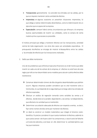 59
 Transacciones: generalmente no coinciden las entradas con las salidas, por lo
que se requiere mantener cierta cantidad de efectivo.
 Imprevistos: en algunas ocasiones se presentan situaciones imprevistas, lo
que obliga a realizar determinados desembolsos, como la indemnización de un
ejecutivo que se separa de la empresa.
 Especulación: siempre habrá ciertas circunstancias que ofrezcan a la empresa
buenas oportunidades de invertir sus utilidades, como la compra de cierta
materia prima cuya escasez es previsible.
El motivo principal que obliga a mantener efectivo son las transacciones, actividad
central de toda organización. Los otros dos casos son actividades esporádicas. El
presupuesto de efectivo se encarga de mostrar el desequilibrio entre las salidas
y las entradas de efectivo por las transacciones realizadas.
2. Saldo que debe mantenerse
Uno de los problemas que enfrenta el ejecutivo financiero es el del monto que debe
invertir en cada uno de los activos de la empresa; el efectivo no está fuera de esta
regla y por ello se han desarrollado varios modelos para calcular cuánto efectivo debe
mantenerse:
 Conservar determinado número de días de gastos desembolsables que podrían
ocurrir. Algunas empresas pueden considerar que es vital mantener ocho o
treinta días, lo cual depende de la seguridad que se tenga sobre las entradas de
efectivo esperadas.
 Efectuar un análisis de regresión tomando como variables las ventas y el
efectivo, donde éste es la variable dependiente y las ventas la independiente,
que afectará a la cantidad que se mantendrá.
 Determinar una relación adecuada de efectivo con respecto a ventas, es decir,
fijar cierto número de días venta por mantener de efectivo.
 Lo ideal es construir un modelo matemático que integre el binomio costo-
beneficio. Es preciso considerar lo que cuesta mantener el efectivo y además lo
que cuesta carecer de él para cubrir los compromisos, o sea el costo de faltante
y el costo de sobrante, y con base en ello determinar la cantidad óptima que
hay que mantener.
 