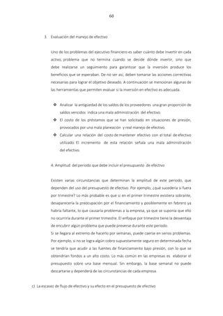 60
3. Evaluación del manejo de efectivo
Uno de los problemas del ejecutivo financiero es saber cuánto debe invertir en cada
activo, problema que no termina cuando se decide dónde invertir, sino que
debe realizarse un seguimiento para garantizar que la inversión produce los
beneficios que se esperaban. De no ser así, deben tomarse las acciones correctivas
necesarias para lograr el objetivo deseado. A continuación se mencionan algunas de
las herramientas que permiten evaluar si la inversión en efectivo es adecuada.
 Analizar la antigüedad de los saldos de los proveedores una gran proporción de
saldos vencidos indica una mala administración del efectivo.
 El costo de los préstamos que se han solicitado en situaciones de presión,
provocados por una mala planeación y real manejo de efectivo.
 Calcular una relación del costo de mantener efectivo con el total de efectivo
utilizado. El incremento de esta relación señala una mala administración
del efectivo.
4. Amplitud del periodo que debe incluir el presupuesto de efectivo
Existen varias circunstancias que determinan la amplitud de este periodo, que
dependen del uso del presupuesto de efectivo. Por ejemplo, ¿qué sucedería si fuera
por trimestre? Lo más probable es que si en el primer trimestre existiera sobrante,
desaparecería la preocupación por el financiamiento y posiblemente en febrero ya
habría faltante, lo que causaría problemas a la empresa, ya que se suponía que ello
no ocurriría durante el primer trimestre. El enfoque por trimestre tiene la desventaja
de encubrir algún problema que puede preverse durante este periodo.
Si se llegara al extremo de hacerlo por semanas, puede caerse en serios problemas.
Por ejemplo, si no se logra algún cobro supuestamente seguro en determinada fecha
se tendría que acudir a las fuentes de financiamiento bajo presión, con lo que se
obtendrían fondos a un alto costo. Lo más común en las empresas es elaborar el
presupuesto sobre una base mensual. Sin embargo, la base semanal no puede
descartarse y dependerá de las circunstancias de cada empresa.
c) La escasez de flujo de efectivo y su efecto en el presupuesto de efectivo
 