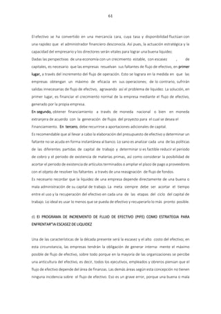 61
El efectivo se ha convertido en una mercancía cara, cuya tasa y disponibilidad fluctúan con
una rapidez que el administrador financiero desconocía. Así pues, la actuación estratégica y la
capacidad del empresario y los directores serán vitales para lograr una buena liquidez.
Dadas las perspectivas de una economía con un crecimiento estable, con escasez , de
capitales, es necesario que las empresas resuelvan sus faltantes de flujo de efectivo, en primer
lugar, a través del incremento del flujo de operación. Esto se lograra en la medida en que las
empresas obtengan un máximo de eficacia en sus operaciones; de lo contrario, sufrirán
salidas innecesarias de flujo de efectivo, agravando así el problema de liquidez. La solución, en
primer lugar, es financiar el crecimiento normal de la empresa mediante el flujo de efectivo,
generado por la propia empresa.
En segundo, obtener financiamiento a través de moneda nacional o bien en moneda
extranjera de acuerdo con la generación de flujos del proyecto para el cual se desea el
Financiamiento. En tercero, debe recurrirse a aportaciones adicionales de capital.
Es recomendable que al llevar a cabo la elaboración del presupuesto de efectivo y determinar un
faltante no se acuda en forma instantánea al banco. Lo sano es analizar cada una de las políticas
de las diferentes partidas de capital de trabajo y determinar si es factible reducir el periodo
de cobro y el periodo de existencia de materias primas, así como considerar la posibilidad de
acortar el periodo de existencia de artículos terminados o ampliar el plazo de pago a proveedores
con el objeto de resolver los faltantes a través de una reasignación de flujo de fondos.
Es necesario recordar que la liquidez de una empresa depende directamente de una buena o
mala administración de su capital de trabajo. La meta siempre debe ser acortar el tiempo
entre el uso y la recuperación del efectivo en cada una de las etapas del ciclo del capital de
trabajo. Lo ideal es usar lo menos que se pueda de efectivo y recuperarlo lo más pronto posible.
d) EI PROGRAMA DE INCREMENTO DE FLUJO DE EFECTIVO (PIFE) COMO ESTRATEGIA PARA
ENFRENTAR”IA ESCASEZ DE LIQUIDEZ
Una de las características de la década presente será la escasez y el alto costo del efectivo; en
esta circunstancia, las empresas tendrán la obligación de generar interna- mente el máximo
posible de flujo de efectivo, sobre todo porque en la mayoría de las organizaciones se percibe
una anticultura del efectivo, es decir, todos los ejecutivos, empleados y obreros piensan que el
flujo de efectivo depende del área de finanzas. Las demás áreas según esta concepción no tienen
ninguna incidencia sobre el flujo de efectivo. Eso es un grave error, porque una buena o mala
 