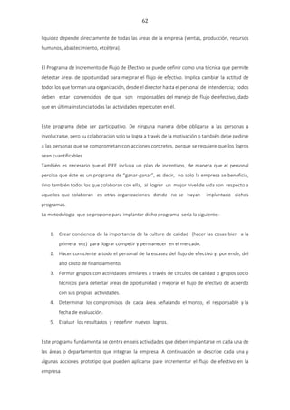 62
liquidez depende directamente de todas las áreas de la empresa (ventas, producción, recursos
humanos, abastecimiento, etcétera).
El Programa de Incremento de Flujo de Efectivo se puede definir como una técnica que permite
detectar áreas de oportunidad para mejorar el flujo de efectivo. Implica cambiar la actitud de
todos los que forman una organización, desde el director hasta el personal de intendencia; todos
deben estar convencidos de que son responsables del manejo del flujo de efectivo, dado
que en última instancia todas las actividades repercuten en él.
Este programa debe ser participativo. De ninguna manera debe obligarse a las personas a
involucrarse, pero su colaboración solo se logra a través de la motivación o también debe pedirse
a las personas que se comprometan con acciones concretes, porque se requiere que los logros
sean cuantificables.
También es necesario que el PIFE incluya un plan de incentivos, de manera que el personal
perciba que éste es un programa de “ganar-ganar”, es decir, no solo la empresa se beneficia,
sino también todos los que colaboran con ella, al lograr un mejor nivel de vida con respecto a
aquellos que colaboran en otras organizaciones donde no se hayan implantado dichos
programas.
La metodología que se propone para implantar dicho programa sería la siguiente:
1. Crear conciencia de la importancia de la culture de calidad {hacer las cosas bien a la
primera vez) para lograr competir y permanecer en el mercado.
2. Hacer consciente a todo el personal de la escasez del flujo de efectivo y, por ende, del
alto costo de financiamiento.
3. Formar grupos con actividades similares a través de círculos de calidad o grupos socio
técnicos para detectar áreas de oportunidad y mejorar el flujo de efectivo de acuerdo
con sus propias actividades.
4. Determinar los compromisos de cada área. señalando el monto, el responsable y la
fecha de evaluación.
5. Evaluar los resultados y redefinir nuevos logros.
Este programa fundamental se centra en seis actividades que deben implantarse en cada una de
las áreas o departamentos que integran la empresa. A continuación se describe cada una y
algunas acciones prototipo que pueden aplicarse pare incrementar el flujo de efectivo en la
empresa
 