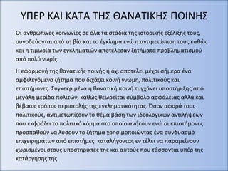 ΥΠΕΡ ΚΑΙ ΚΑΤΑ ΤΗΣ ΘΑΝΑΤΙΚΗΣ ΠΟΙΝΗΣ
Οι ανθρώπινες κοινωνίες σε όλα τα στάδια της ιστορικής εξέλιξης τους,
συνοδεύονται από τη βία και το έγκλημα ενώ η αντιμετώπιση τους καθώς
και η τιμωρία των εγκληματιών αποτέλεσαν ζητήματα προβληματισμού
από πολύ νωρίς.
Η εφαρμογή της θανατικής ποινής ή όχι αποτελεί μέχρι σήμερα ένα
αμφιλεγόμενο ζήτημα που διχάζει κοινή γνώμη, πολιτικούς και
επιστήμονες. Συγκεκριμένα η θανατική ποινή τυγχάνει υποστήριξης από
μεγάλη μερίδα πολιτών, καθώς θεωρείται σύμβολο ασφάλειας αλλά και
βέβαιος τρόπος περιστολής της εγκληματικότητας. Όσον αφορά τους
πολιτικούς, αντιμετωπίζουν το θέμα βάση των ιδεολογικών αντιλήψεων
που εκφράζει το πολιτικό κόμμα στο οποίο ανήκουν ενώ οι επιστήμονες
προσπαθούν να λύσουν το ζήτημα χρησιμοποιώντας ένα συνδυασμό
επιχειρημάτων από επιστήμες καταλήγοντας εν τέλει να παραμείνουν
χωρισμένοι στους υποστηρικτές της και αυτούς που τάσσονται υπέρ της
κατάργησης της.
 