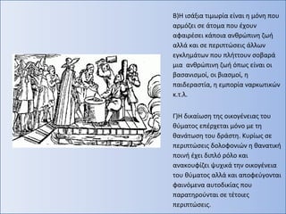 Β)Η ισάξια τιμωρία είναι η μόνη που
αρμόζει σε άτομα που έχουν
αφαιρέσει κάποια ανθρώπινη ζωή
αλλά και σε περιπτώσεις άλλων
εγκλημάτων που πλήττουν σοβαρά
μια ανθρώπινη ζωή όπως είναι οι
βασανισμοί, οι βιασμοί, η
παιδεραστία, η εμπορία ναρκωτικών
κ.τ.λ.
Γ)Η δικαίωση της οικογένειας του
θύματος επέρχεται μόνο με τη
θανάτωση του δράστη. Κυρίως σε
περιπτώσεις δολοφονιών η θανατική
ποινή έχει διπλό ρόλο και
ανακουφίζει ψυχικά την οικογένεια
του θύματος αλλά και αποφεύγονται
φαινόμενα αυτοδικίας που
παρατηρούνται σε τέτοιες
περιπτώσεις.
 
