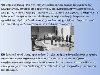 Δ)Η ισόβια κάθειρξη (που είναι 20 χρόνια) που απειλεί σήμερα τα βαρύτερα των
εγκλημάτων δεν εγγυάται ότι ο δράστης δεν θα ξαναπροβεί στην τέλεση του ίδιου
εγκλήματος. Η ισόβια κάθειρξη μπορεί να μετατραπεί ή να εξαγοραστεί και μπορεί ο
δράστης σε λίγα χρόνια να είναι ελεύθερος. Η ισόβια κάθειρξη δεν μπορεί να
εγγυηθεί ότι ο δράστης δεν θα διαπράξει το ίδιο έγκλημα. Μόνο η θανατική ποινή
είναι τελεσίδικη και δεν αφήνει κανένα περιθώριο στο δράστη.
Ε)Η θανατική ποινή με την προϋπόθεση ότι γίνεται άμεσα δεν επιβαρύνει το κράτος
οικονομικά. Ο μακροχρόνιος εγκλεισμός κάποιου επιτείνει το φαινόμενο της
υπερφόρτωσης των σωφρονιστικών ιδρυμάτων έτσι ώστε να επικρατούν άθλιες και
απάνθρωπες συνθήκες διαβίωσης. Έτσι κάθε άλλο παρά σωφρονίζει η τιμωρία που
έχει επιβληθεί.
 