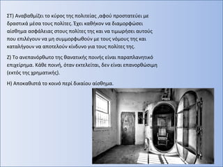 ΣΤ) Αναβαθμίζει το κύρος της πολιτείας ,αφού προστατεύει με
δραστικά μέσα τους πολίτες. Έχει καθήκον να διαμορφώσει
αίσθημα ασφάλειας στους πολίτες της και να τιμωρήσει αυτούς
που επιλέγουν να μη συμμορφωθούν με τους νόμους της και
καταλήγουν να αποτελούν κίνδυνο για τους πολίτες της.
Ζ) Το ανεπανόρθωτο της θανατικής ποινής είναι παραπλανητικό
επιχείρημα. Κάθε ποινή, όταν εκτελείται, δεν είναι επανορθώσιμη
(εκτός της χρηματικής).
Η) Αποκαθιστά το κοινό περί δικαίου αίσθημα.
 